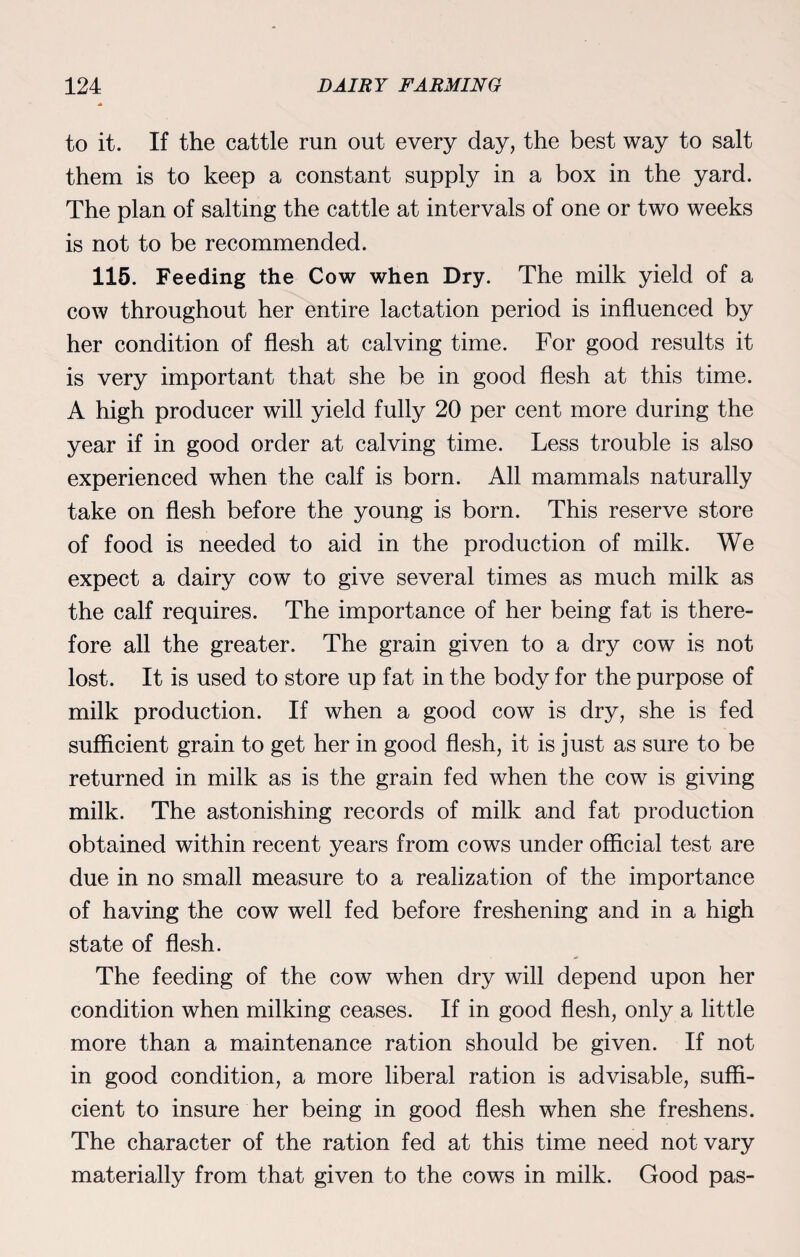to it. If the cattle run out every day, the best way to salt them is to keep a constant supply in a box in the yard. The plan of salting the cattle at intervals of one or two weeks is not to be recommended. 115. Feeding the Cow when Dry. The milk yield of a cow throughout her entire lactation period is influenced by her condition of flesh at calving time. For good results it is very important that she be in good flesh at this time. A high producer will yield fully 20 per cent more during the year if in good order at calving time. Less trouble is also experienced when the calf is born. All mammals naturally take on flesh before the young is born. This reserve store of food is needed to aid in the production of milk. We expect a dairy cow to give several times as much milk as the calf requires. The importance of her being fat is there¬ fore all the greater. The grain given to a dry cow is not lost. It is used to store up fat in the body for the purpose of milk production. If when a good cow is dry, she is fed sufficient grain to get her in good flesh, it is just as sure to be returned in milk as is the grain fed when the cow is giving milk. The astonishing records of milk and fat production obtained within recent years from cows under official test are due in no small measure to a realization of the importance of having the cow well fed before freshening and in a high state of flesh. The feeding of the cow when dry will depend upon her condition when milking ceases. If in good flesh, only a little more than a maintenance ration should be given. If not in good condition, a more liberal ration is advisable, suffi¬ cient to insure her being in good flesh when she freshens. The character of the ration fed at this time need not vary materially from that given to the cows in milk. Good pas-