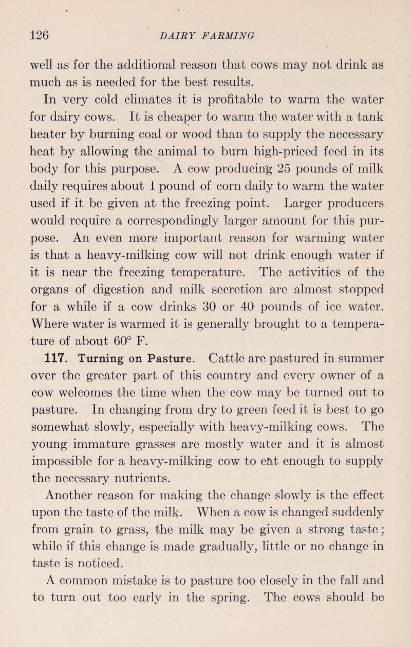 well as for the additional reason that cows may not drink as much as is needed for the best results. In very cold climates it is profitable to warm the water for dairy cows. It is cheaper to warm the water with a tank heater by burning coal or wood than to supply the necessary heat by allowing the animal to burn high-priced feed in its body for this purpose. A cow producing 25 pounds of milk daily requires about 1 pound of corn daily to warm the water used if it be given at the freezing point. Larger producers would require a correspondingly larger amount for this pur¬ pose. An even more important reason for warming water is that a heavy-milking cow will not drink enough water if it is near the freezing temperature. The activities of the organs of digestion and milk secretion are almost stopped for a while if a cow drinks 30 or 40 pounds of ice water. Where water is warmed it is generally brought to a tempera¬ ture of about 60° F. 117. Turning on Pasture. Cattle are pastured in summer over the greater part of this country and every owner of a cow welcomes the time when the cow may be turned out to pasture. In changing from dry to green feed it is best to go somewhat slowly, especially with heavy-milking cows. The young immature grasses are mostly water and it is almost impossible for a heavy-milking cow to eat enough to supply the necessary nutrients. Another reason for making the change slowly is the effect upon the taste of the milk. When a cow is changed suddenly from grain to grass, the milk may be given a strong taste; while if this change is made gradually, little or no change in taste is noticed. A common mistake is to pasture too closely in the fall and to turn out too early in the spring. The cows should be