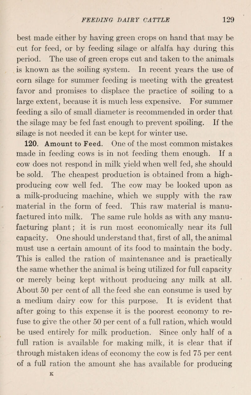best made either by having green crops on hand that may be cut for feed, or by feeding silage or alfalfa hay during this period. The use of green crops cut and taken to the animals is known as the soiling system. In recent years the use of corn silage for summer feeding is meeting with the greatest favor and promises to displace the practice of soiling to a large extent, because it is much less expensive. For summer feeding a silo of small diameter is recommended in order that the silage may be fed fast enough to prevent spoiling. If the silage is not needed it can be kept for winter use. 120. Amount to Feed. One of the most common mistakes made in feeding cows is in not feeding them enough. If a cow does not respond in milk yield when well fed, she should be sold. The cheapest production is obtained from a high- producing cow well fed. The cow may be looked upon as a milk-producing machine, which we supply with the raw material in the form of feed. This raw material is manu¬ factured into milk. The same rule holds as with any manu¬ facturing plant; it is run most economically near its full capacity. One should understand that, first of all, the animal must use a certain amount of its food to maintain the body. This is called the ration of maintenance and is practically the same whether the animal is being utilized for full capacity or merely being kept without producing any milk at all. About 50 per cent of all the feed she can consume is used by a medium dairy cow for this purpose. It is evident that after going to this expense it is the poorest economy to re¬ fuse to give the other 50 per cent of a full ration, which would be used entirely for milk production. Since only half of a full ration is available for making milk, it is clear that if through mistaken ideas of economy the cow is fed 75 per cent of a full ration the amount she has available for producing K