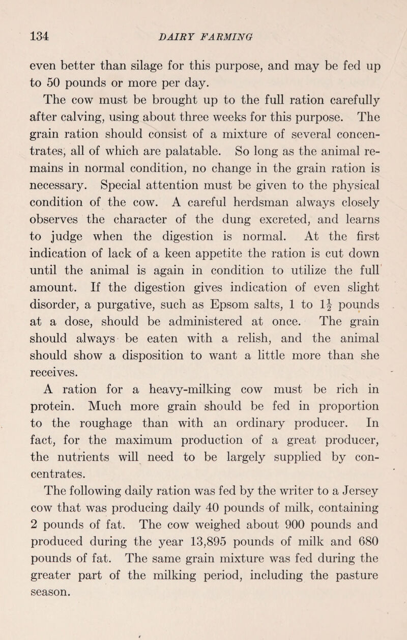 even better than silage for this purpose, and may be fed up to 50 pounds or more per day. The cow must be brought up to the full ration carefully after calving, using about three weeks for this purpose. The grain ration should consist of a mixture of several concen¬ trates, all of which are palatable. So long as the animal re¬ mains in normal condition, no change in the grain ration is necessary. Special attention must be given to the physical condition of the cow. A careful herdsman always closely observes the character of the dung excreted, and learns to judge when the digestion is normal. At the first indication of lack of a keen appetite the ration is cut down until the animal is again in condition to utilize the full amount. If the digestion gives indication of even slight disorder, a purgative, such as Epsom salts, 1 to 1J pounds at a dose, should be administered at once. The grain should always be eaten with a relish, and the animal should show a disposition to want a little more than she receives. A ration for a heavy-milking cow must be rich in protein. Much more grain should be fed in proportion to the roughage than with an ordinary producer. In fact, for the maximum production of a great producer, the nutrients will need to be largely supplied by con¬ centrates. The following daily ration was fed by the writer to a Jersey cow that was producing daily 40 pounds of milk, containing 2 pounds of fat. The cow weighed about 900 pounds and produced during the year 13,895 pounds of milk and 680 pounds of fat. The same grain mixture was fed during the greater part of the milking period, including the pasture season.