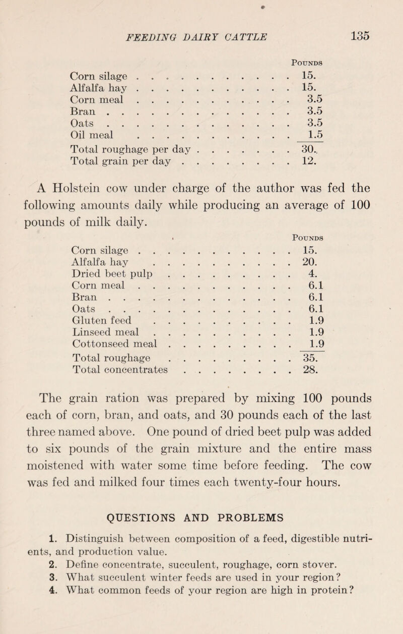 Pounds Corn silage . 15. Alfalfa hay.15. Corn meal.3.5 Bran.3.5 Oats.3.5 Oil meal .1.5 Total roughage per day.30., Total grain per day.12. A Holstein cow under charge of the author was fed the following amounts daily while producing an average of 100 pounds of milk daily. • Pounds Corn silage.15. Alfalfa hay .20. Dried beet pulp.4. Corn meal.6.1 Bran.6.1 Oats.6.1 Gluten feed ..1.9 Linseed meal.1.9 Cottonseed meal.1.9 Total roughage.35. Total concentrates.28. The grain ration was prepared by mixing 100 pounds each of corn, bran, and oats, and 30 pounds each of the last three named above. One pound of dried beet pulp was added to six pounds of the grain mixture and the entire mass moistened with water some time before feeding. The cow was fed and milked four times each twenty-four hours. QUESTIONS AND PROBLEMS 1. Distinguish between composition of a feed, digestible nutri¬ ents, and production value. 2. Define concentrate, succulent, roughage, corn stover. 3. What succulent winter feeds are used in your region? 4. What common feeds of your region are high in protein?