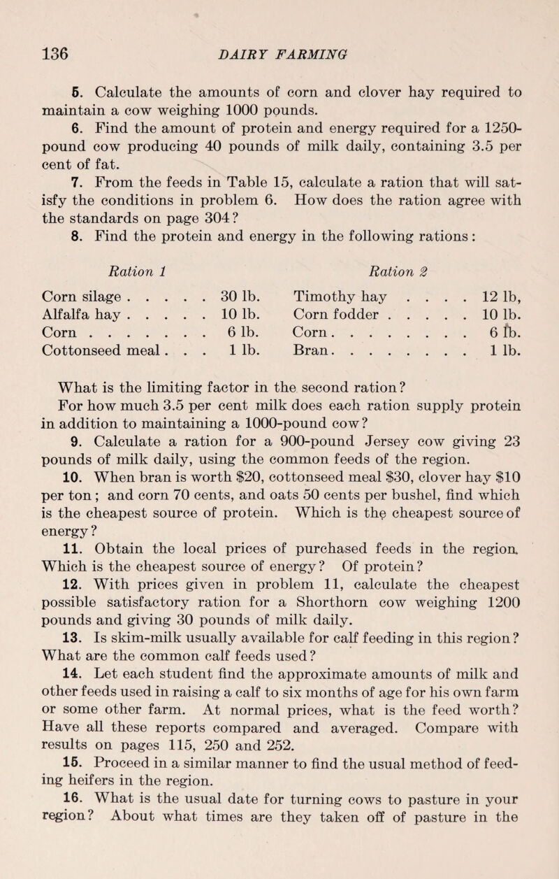 5. Calculate the amounts of corn and clover hay required to maintain a cow weighing 1000 pounds. 6. Find the amount of protein and energy required for a 1250- pound cow producing 40 pounds of milk daily, containing 3.5 per cent of fat. 7. From the feeds in Table 15, calculate a ration that will sat¬ isfy the conditions in problem 6. How does the ration agree with the standards on page 304 ? 8. Find the protein and energy in the following rations : Ration 1 Corn silage.30 lb. Alfalfa hay.10 lb. Corn.6 lb. Cottonseed meal... 1 lb. Ration 2 Timothy hay . . . . 12 lb, Corn fodder.10 lb. Corn.6 fb. Bran.1 lb. What is the limiting factor in the second ration ? For how much 3.5 per cent milk does each ration supply protein in addition to maintaining a 1000-pound cow ? 9. Calculate a ration for a 900-pound Jersey cow giving 23 pounds of milk daily, using the common feeds of the region. 10. When bran is worth $20, cottonseed meal $30, clover hay $10 per ton; and corn 70 cents, and oats 50 cents per bushel, find which is the cheapest source of protein. Which is the cheapest source of energy ? 11. Obtain the local prices of purchased feeds in the region. Which is the cheapest source of energy ? Of protein ? 12. With prices given in problem 11, calculate the cheapest possible satisfactory ration for a Shorthorn cow weighing 1200 pounds and giving 30 pounds of milk daily. 13. Is skim-milk usually available for calf feeding in this region? What are the common calf feeds used? 14. Let each student find the approximate amounts of milk and other feeds used in raising a calf to six months of age for his own farm or some other farm. At normal prices, what is the feed worth? Have all these reports compared and averaged. Compare with results on pages 115, 250 and 252. 15. Proceed in a similar manner to find the usual method of feed¬ ing heifers in the region. 16. What is the usual date for turning cows to pasture in your region? About what times are they taken off of pasture in the