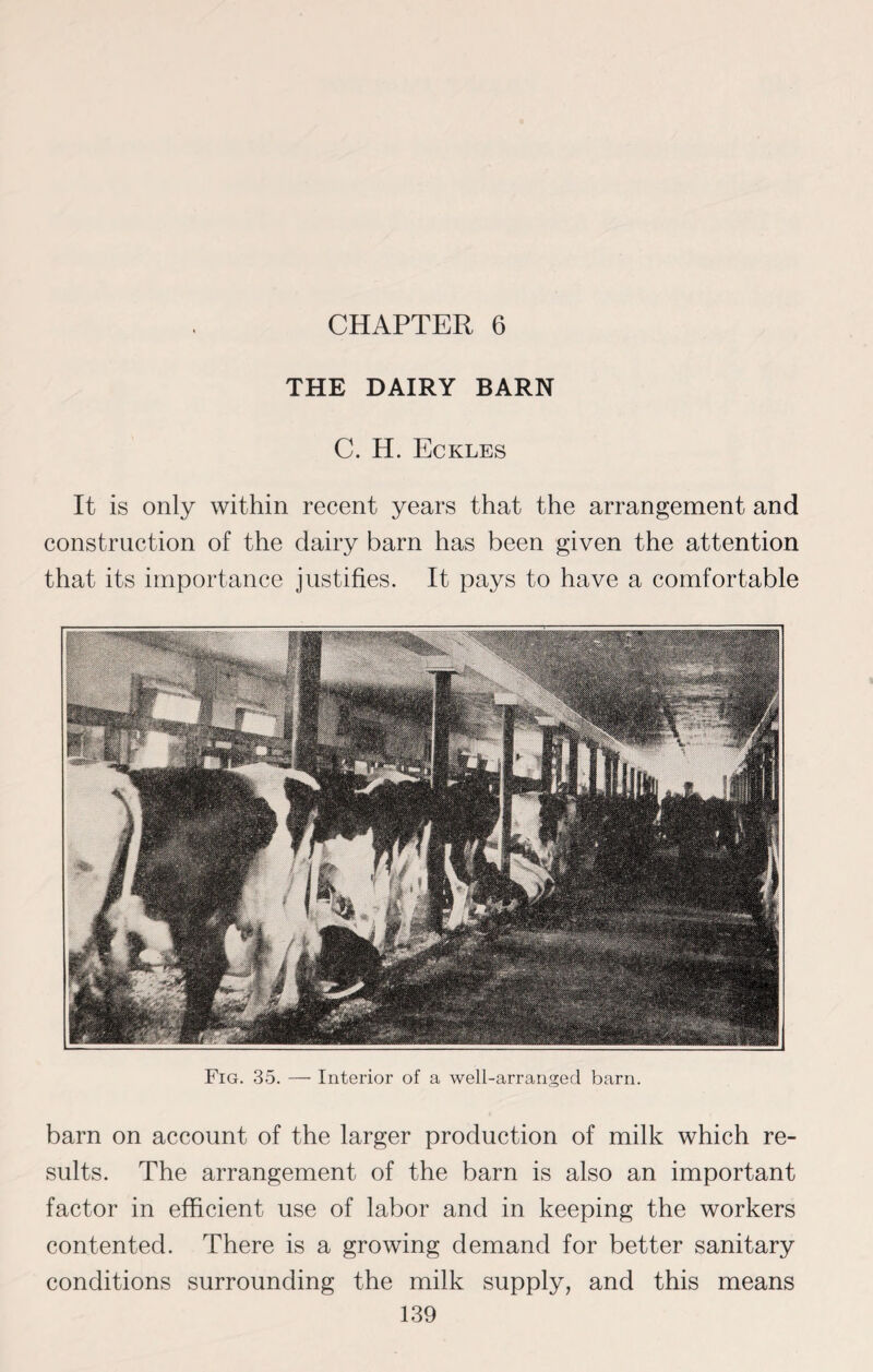 CHAPTER 6 THE DAIRY BARN C. H. Eckles It is only within recent years that the arrangement and construction of the dairy barn has been given the attention that its importance justifies. It pays to have a comfortable Fig. 35. — Interior of a well-arranged barn. barn on account of the larger production of milk which re¬ sults. The arrangement of the barn is also an important factor in efficient use of labor and in keeping the workers contented. There is a growing demand for better sanitary conditions surrounding the milk supply, and this means