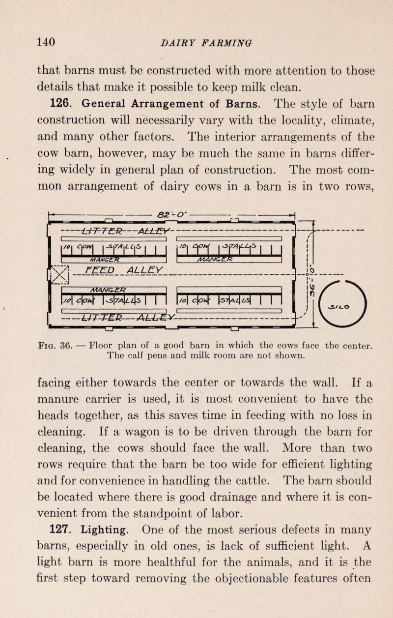 that barns must be constructed with more attention to those details that make it possible to keep milk clean. 126. General Arrangement of Barns. The style of barn construction will necessarily vary with the locality, climate, and many other factors. The interior arrangements of the cow barn, however, may be much the same in barns differ¬ ing widely in general plan of construction. The most com¬ mon arrangement of dairy cows in a barn is in two rows, Fig. 36. — Floor plan of a good barn in which the cows face the center. The calf pens and milk room are not shown. facing either towards the center or towards the wall. If a manure carrier is used, it is most convenient to have the heads together, as this saves time in feeding with no loss in cleaning. If a wagon is to be driven through the barn for cleaning, the cows should face the wall. More than two rows require that the barn be too wide for efficient lighting and for convenience in handling the cattle. The barn should be located where there is good drainage and where it is con¬ venient from the standpoint of labor. 127. Lighting. One of the most serious defects in many barns, especially in old ones, is lack of sufficient light. A light barn is more healthful for the animals, and it is the first step toward removing the objectionable features often