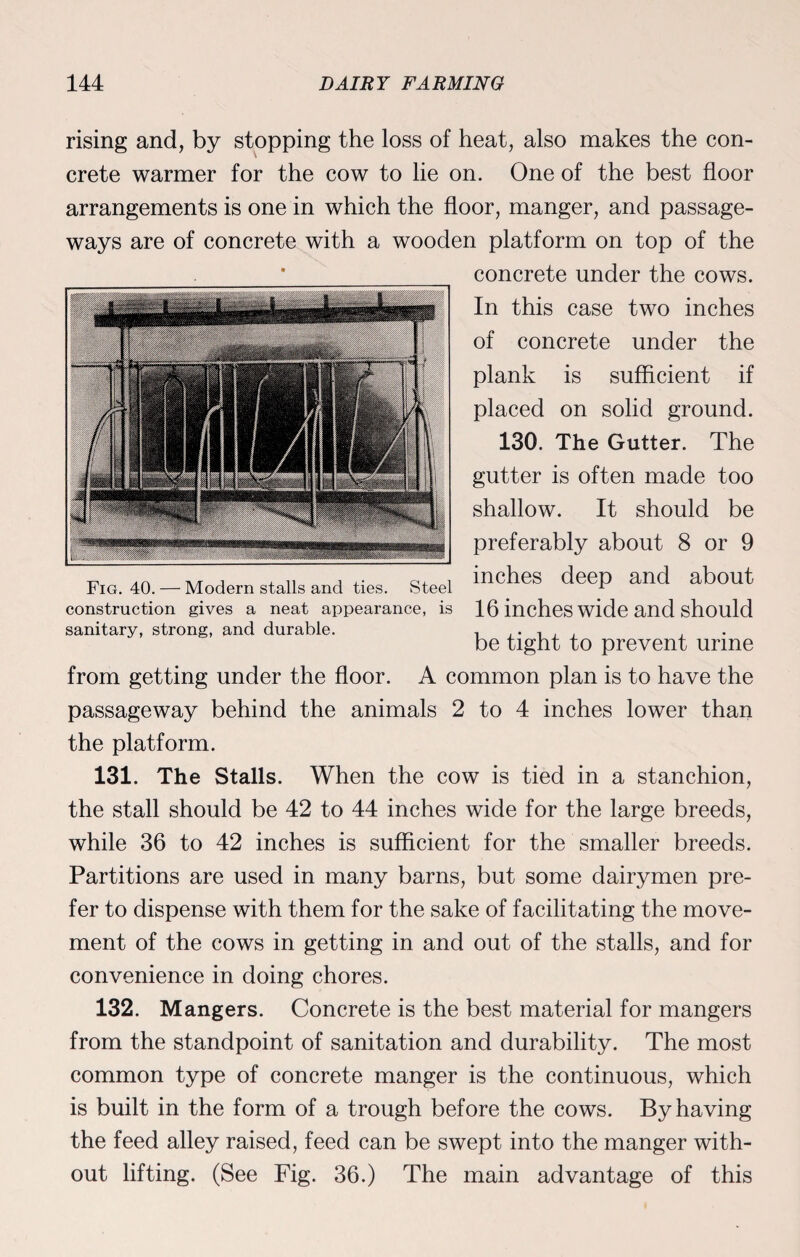 rising and, by stopping the loss of heat, also makes the con¬ crete warmer for the cow to lie on. One of the best floor arrangements is one in which the floor, manger, and passage¬ ways are of concrete with a wooden platform on top of the concrete under the cows. In this case two inches of concrete under the plank is sufficient if placed on solid ground. 130. The Gutter. The gutter is often made too shallow. It should be preferably about 8 or 9 inches deep and about 16 inches wide and should be tight to prevent urine from getting under the floor. A common plan is to have the passageway behind the animals 2 to 4 inches lower than the platform. 131. The Stalls. When the cow is tied in a stanchion, the stall should be 42 to 44 inches wide for the large breeds, while 36 to 42 inches is sufficient for the smaller breeds. Partitions are used in many barns, but some dairymen pre¬ fer to dispense with them for the sake of facilitating the move¬ ment of the cows in getting in and out of the stalls, and for convenience in doing chores. 132. Mangers. Concrete is the best material for mangers from the standpoint of sanitation and durability. The most common type of concrete manger is the continuous, which is built in the form of a trough before the cows. By having the feed alley raised, feed can be swept into the manger with¬ out lifting. (See Fig. 36.) The main advantage of this Fig. 40. — Modern stalls and ties. Steel construction gives a neat appearance, is sanitary, strong, and durable.
