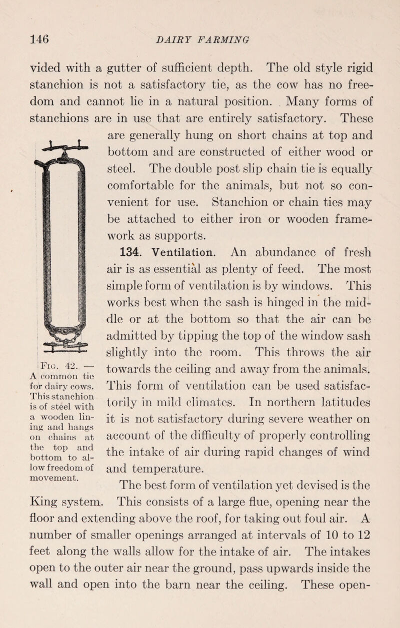 vided with a gutter of sufficient depth. The old style rigid stanchion is not a satisfactory tie, as the cow has no free¬ dom and cannot lie in a natural position. Many forms of stanchions are in use that are entirely satisfactory. These are generally hung on short chains at top and bottom and are constructed of either wood or steel. The double post slip chain tie is equally comfortable for the animals, but not so con¬ venient for use. Stanchion or chain ties may be attached to either iron or wooden frame¬ work as supports. 134. Ventilation. An abundance of fresh air is as essential as plenty of feed. The most simple form of ventilation is by windows. This works best when the sash is hinged in the mid¬ dle or at the bottom so that the air can be admitted by tipping the top of the window sash slightly into the room. This throws the air towards the ceiling and away from the animals. This form of ventilation can be used satisfac¬ torily in mild climates. In northern latitudes it is not satisfactory during severe weather on account of the difficulty of properly controlling the intake of air during rapid changes of wind and temperature. The best form of ventilation yet devised is the King system. This consists of a large flue, opening near the floor and extending above the roof, for taking out foul air. A number of smaller openings arranged at intervals of 10 to 12 feet along the walls allow for the intake of air. The intakes open to the outer air near the ground, pass upwards inside the wall and open into the barn near the ceiling. These open- Fig. 42. —- A common tie for dairy cows. This stanchion is of steel with a wooden lin¬ ing and hangs on chains at the top and bottom to al¬ low freedom of movement.