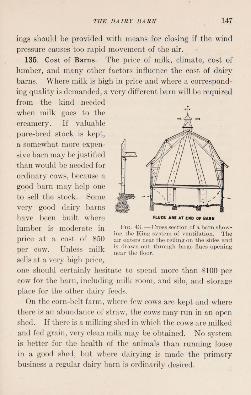 ings should be provided with means for closing if the wind pressure causes too rapid movement of the air. 135. Cost of Barns. The price of milk, climate, cost of lumber, and many other factors influence the cost of dairy barns. Where milk is high in price and where a correspond¬ ing quality is demanded, a very different barn will be required from the kind needed when milk goes to the creamery. If valuable pure-bred stock is kept, a somewhat more expen¬ sive barn may be justified than would be needed for ordinary cows, because a good barn may help one to sell the stock. Some very good dairy barns have been built where lumber is moderate in price at a cost of $50 per cow. Unless milk sells at a very high price, one should certainly hesitate to spend more than $100 per cow for the barn, including milk room, and silo, and storage place for the other dairy feeds. On the corn-belt farm, where few cows are kept and where there is an abundance of straw, the cows may run in an open shed. If there is a milking shed in which the cows are milked and fed grain, very clean milk may be obtained. No system is better for the health of the animals than running loose in a good shed, but where dairying is made the primary business a regular dairy barn is ordinarily desired. Fig. 43. — Cross section of a barn show¬ ing the King system of ventilation. The air enters near the ceiling on the sides and is drawn out through large flues opening near the floor.