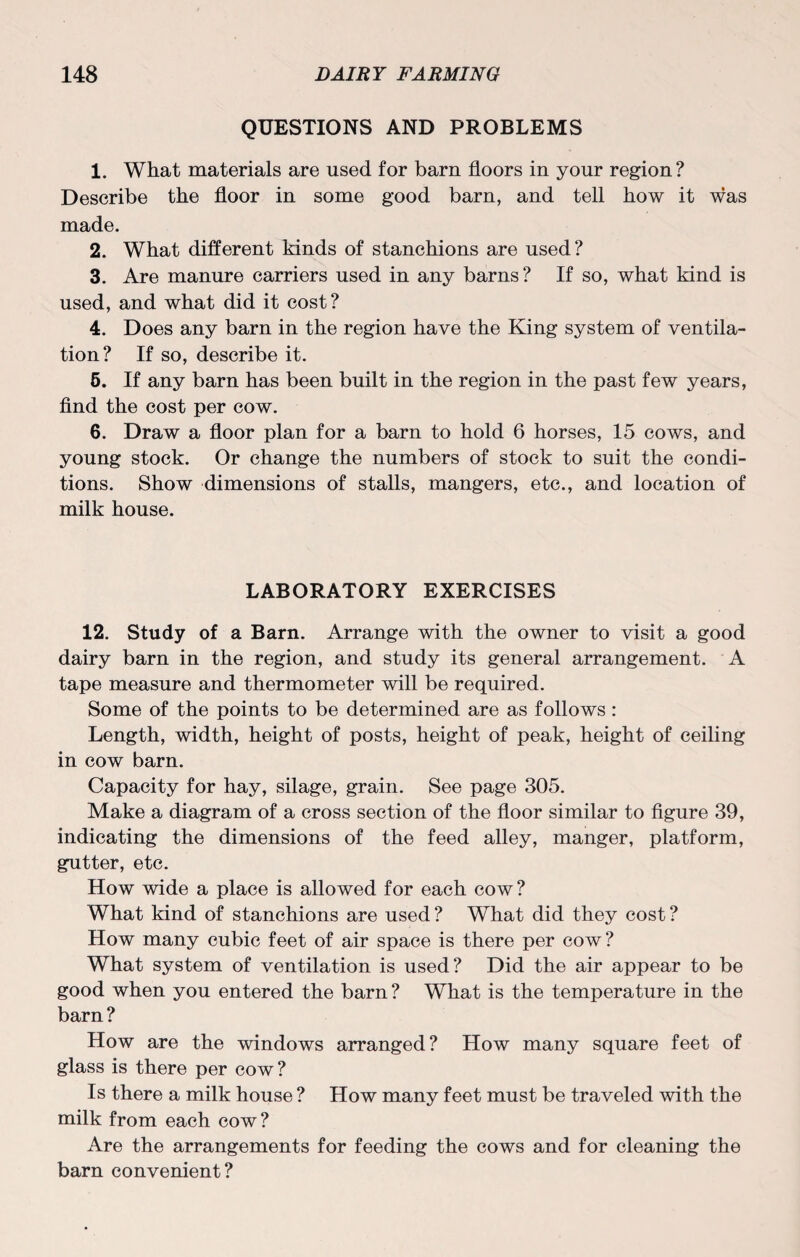 QUESTIONS AND PROBLEMS 1. What materials are used for barn floors in your region? Describe the floor in some good barn, and tell how it was made. 2. What different kinds of stanchions are used? 3. Are manure carriers used in any barns? If so, what kind is used, and what did it cost? 4. Does any barn in the region have the King system of ventila¬ tion? If so, describe it. 5. If any barn has been built in the region in the past few years, find the cost per cow. 6. Draw a floor plan for a barn to hold 6 horses, 15 cows, and young stock. Or change the numbers of stock to suit the condi¬ tions. Show dimensions of stalls, mangers, etc., and location of milk house. LABORATORY EXERCISES 12. Study of a Barn. Arrange with the owner to visit a good dairy barn in the region, and study its general arrangement. A tape measure and thermometer will be required. Some of the points to be determined are as follows: Length, width, height of posts, height of peak, height of ceiling in cow barn. Capacity for hay, silage, grain. See page 305. Make a diagram of a cross section of the floor similar to figure 39, indicating the dimensions of the feed alley, manger, platform, gutter, etc. How wide a place is allowed for each cow? What kind of stanchions are used ? What did they cost ? How many cubic feet of air space is there per cow? What system of ventilation is used? Did the air appear to be good when you entered the barn? What is the temperature in the barn? How are the windows arranged? How many square feet of glass is there per cow? Is there a milk house ? How many feet must be traveled with the milk from each cow? Are the arrangements for feeding the cows and for cleaning the barn convenient?