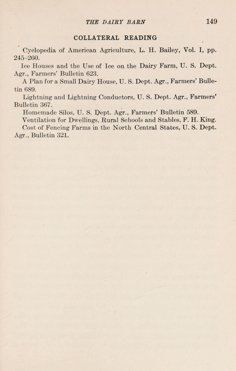 COLLATERAL READING Cyclopedia of American Agriculture, L. H. Bailey, Vol. I, pp. 245-260. Ice Houses and the Use of Ice on the Dairy Farm, U. S. Dept. Agr., Farmers’ Bulletin 623. A Plan for a Small Dairy House, U. S. Dept. Agr., Farmers’ Bulle¬ tin 689. Lightning and Lightning Conductors, U. S. Dept. Agr., Farmers’ Bulletin 367. ♦ _ Homemade Silos, U. S. I)ept. Agr., Farmers’ Bulletin 589. Ventilation for Dwellings, Rural Schools and Stables, F. H. King. Cost of Fencing Farms in the North Central States, U. S. Dept. Agr., Bulletin 321.