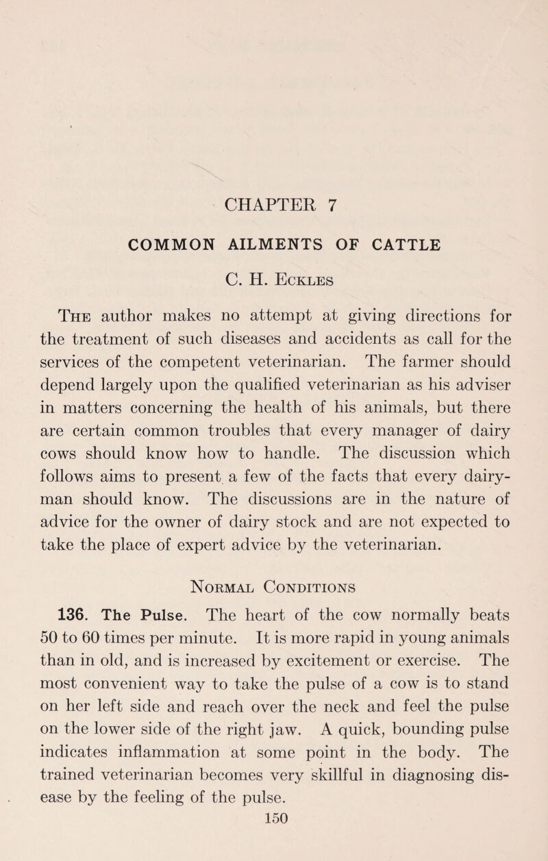 CHAPTER 7 COMMON AILMENTS OF CATTLE C. H. Eckles The author makes no attempt at giving directions for the treatment of such diseases and accidents as call for the services of the competent veterinarian. The farmer should depend largely upon the qualified veterinarian as his adviser in matters concerning the health of his animals, but there are certain common troubles that every manager of dairy cows should know how to handle. The discussion which follows aims to present a few of the facts that every dairy¬ man should know. The discussions are in the nature of advice for the owner of dairy stock and are not expected to take the place of expert advice by the veterinarian. Normal Conditions 136. The Pulse. The heart of the cow normally beats 50 to 60 times per minute. It is more rapid in young animals than in old, and is increased by excitement or exercise. The most convenient way to take the pulse of a cow is to stand on her left side and reach over the neck and feel the pulse on the lower side of the right jaw. A quick, bounding pulse indicates inflammation at some point in the body. The trained veterinarian becomes very skillful in diagnosing dis¬ ease by the feeling of the pulse.