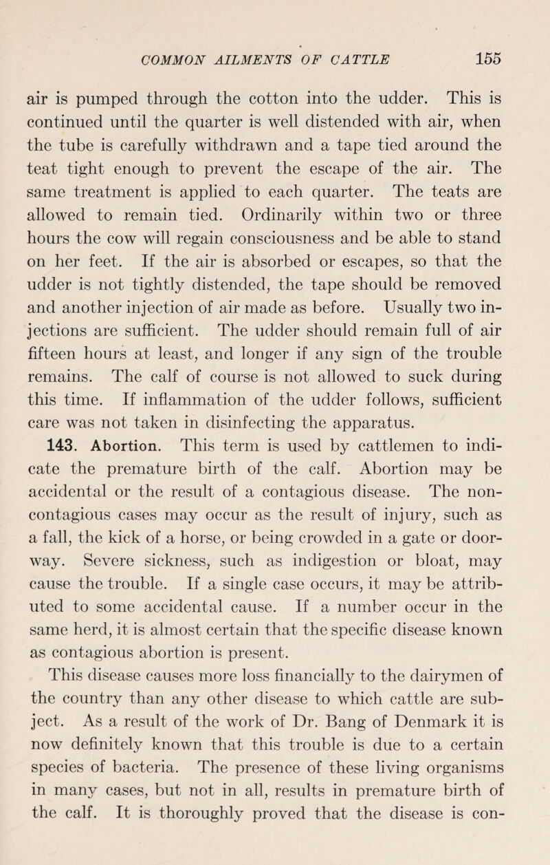 air is pumped through the cotton into the udder. This is continued until the quarter is well distended with air, when the tube is carefully withdrawn and a tape tied around the teat tight enough to prevent the escape of the air. The same treatment is applied to each quarter. The teats are allowed to remain tied. Ordinarily within two or three hours the cow will regain consciousness and be able to stand on her feet. If the air is absorbed or escapes, so that the udder is not tightly distended, the tape should be removed and another injection of air made as before. Usually two in¬ jections are sufficient. The udder should remain full of air fifteen hours at least, and longer if any sign of the trouble remains. The calf of course is not allowed to suck during this time. If inflammation of the udder follows, sufficient care was not taken in disinfecting the apparatus. 143. Abortion. This term is used by cattlemen to indi¬ cate the premature birth of the calf. Abortion may be accidental or the result of a contagious disease. The non- contagious cases may occur as the result of injury, such as a fall, the kick of a horse, or being crowded in a gate or door¬ way. Severe sickness, such as indigestion or bloat, may cause the trouble. If a single case occurs, it may be attrib¬ uted to some accidental cause. If a number occur in the same herd, it is almost certain that the specific disease known as contagious abortion is present. This disease causes more loss financially to the dairymen of the country than any other disease to which cattle are sub¬ ject. As a result of the work of Dr. Bang of Denmark it is now definitely known that this trouble is due to a certain species of bacteria. The presence of these living organisms in many cases, but not in all, results in premature birth of the calf. It is thoroughly proved that the disease is con-