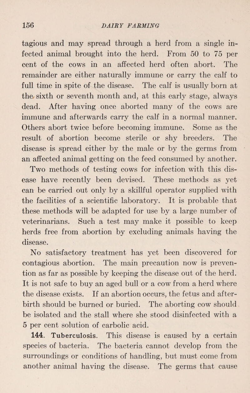 tagious and may spread through a herd from a single in¬ fected animal brought into the herd. From 50 to 75 per cent of the cows in an affected herd often abort. The remainder are either naturally immune or carry the calf to full time in spite of the disease. The calf is usually born at the/ sixth or seventh month and, at this early stage, always dead. After having once aborted many of the cows are immune and afterwards carry the calf in a normal manner. Others abort twice before becoming immune. Some as the result of abortion become sterile or shy breeders. The disease is spread either by the male or by the germs from an affected animal getting on the feed consumed by another. Two methods of testing cows for infection with this dis¬ ease have recently been devised. These methods as yet can be carried out only by a skillful operator supplied with the facilities of a scientific laboratory. It is probable that these methods will be adapted for use by a large number of veterinarians. Such a test may make it possible to keep herds free from abortion by excluding animals having the disease. No satisfactory treatment has yet been discovered for contagious abortion. The main precaution now is preven¬ tion as far as possible by keeping the disease out of the herd. It is not safe to buy an aged bull or a cow from a herd where the disease exists. If an abortion occurs, the fetus and after¬ birth should be burned or buried. The aborting cow should be isolated and the stall where she stood disinfected with a 5 per cent solution of carbolic acid. 144. Tuberculosis. This disease is caused by a certain species of bacteria. The bacteria cannot develop from the surroundings or conditions of handling, but must come from another animal having the disease. The germs that cause