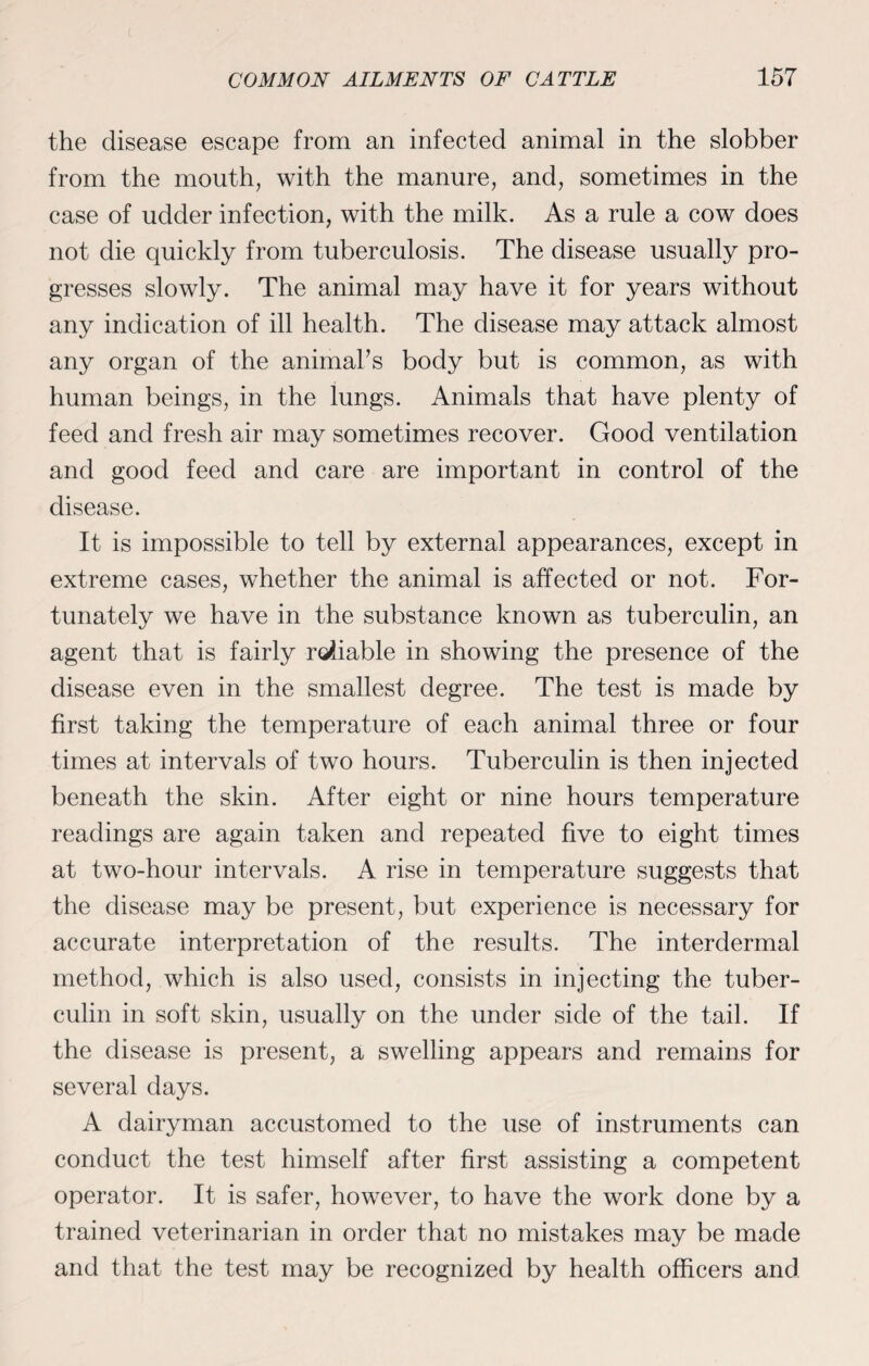 the disease escape from an infected animal in the slobber from the mouth, with the manure, and, sometimes in the case of udder infection, with the milk. As a rule a cow does not die quickly from tuberculosis. The disease usually pro¬ gresses slowly. The animal may have it for years without any indication of ill health. The disease may attack almost any organ of the animal’s body but is common, as with human beings, in the lungs. Animals that have plenty of feed and fresh air may sometimes recover. Good ventilation and good feed and care are important in control of the disease. It is impossible to tell by external appearances, except in extreme cases, whether the animal is affected or not. For¬ tunately we have in the substance known as tuberculin, an agent that is fairly reliable in showing the presence of the disease even in the smallest degree. The test is made by first taking the temperature of each animal three or four times at intervals of two hours. Tuberculin is then injected beneath the skin. After eight or nine hours temperature readings are again taken and repeated five to eight times at two-hour intervals. A rise in temperature suggests that the disease may be present, but experience is necessary for accurate interpretation of the results. The interdermal method, which is also used, consists in injecting the tuber¬ culin in soft skin, usually on the under side of the tail. If the disease is present, a swelling appears and remains for several days. A dairyman accustomed to the use of instruments can conduct the test himself after first assisting a competent operator. It is safer, however, to have the work done by a trained veterinarian in order that no mistakes may be made and that the test may be recognized by health officers and