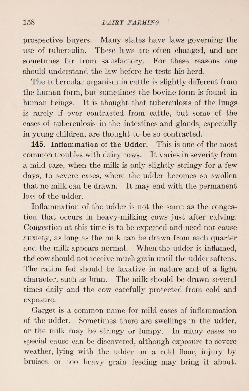 prospective buyers. Many states have laws governing the use of tuberculin. These laws are often changed, and are sometimes far from satisfactory. For these reasons one should understand the law before he tests his herd. The tubercular organism in cattle is slightly different from the human form, but sometimes the bovine form is found in human beings. It is thought that tuberculosis of the lungs is rarely if ever contracted from cattle, but some of the cases of tuberculosis in the intestines and glands, especially in young children, are thought to be so contracted. 145. Inflammation of the Udder. This is one of the most common troubles with dairy cows. It varies in severity from a mild case, when the milk is only slightly stringy for a few days, to severe cases, where the udder becomes so swollen that no milk can be drawn. It may end with the permanent loss of the udder. Inflammation of the udder is not the same as the conges¬ tion that occurs in heavy-milking cows just after calving. Congestion at this time is to be expected and need not cause anxiety, as long as the milk can be drawn from each quarter and the milk appears normal. When the udder is inflamed, the cow should not receive much grain until the udder softens. The ration fed should be laxative in nature and of a light character, such as bran. The milk should be drawn several times daily and the cow carefully protected from cold and exposure. Garget is a common name for mild cases of inflammation of the udder. Sometimes there are swellings in the udder, or the milk may be stringy or lumpy. In many cases no special cause can be discovered, although exposure to severe weather, lying with the udder on a cold floor, injury by bruises, or too heavy grain feeding may bring it about.