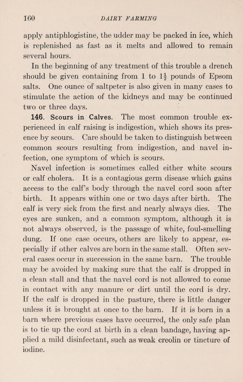 apply antiphlogistine, the udder may be packed in ice, which is replenished as fast as it melts and allowed to remain several hours. In the beginning of any treatment of this trouble a drench should be given containing from 1 to 1J pounds of Epsom salts. One ounce of saltpeter is also given in many cases to stimulate the action of the kidneys and may be continued two or three days. 146. Scours in Calves. The most common trouble ex¬ perienced in calf raising is indigestion, which shows its pres¬ ence by scours. Care should be taken to distinguish between common scours resulting from indigestion, and navel in¬ fection, one symptom of which is scours. Navel infection is sometimes called either white scours or calf cholera. It is a contagious germ disease which gains access to the calf’s body through the navel cord soon after birth. It appears within one or two days after birth. The calf is very sick from the first and nearly always dies. The eyes are sunken, and a common symptom, although it is not always observed, is the passage of white, foul-smelling dung. If one case occurs, others are likely to appear, es¬ pecially if other calves are born in the same stall. Often sev¬ eral cases occur in succession in the same barn. The trouble may be avoided by making sure that the calf is dropped in a clean stall and that the navel cord is not allowed to come in contact with any manure or dirt until the cord is dry. If the calf is dropped in the pasture, there is little danger unless it is brought at once to the barn. If it is born in a barn where previous cases have occurred, the only safe plan is to tie up the cord at birth in a clean bandage, having ap¬ plied a mild disinfectant, such as weak creolin or tincture of iodine.