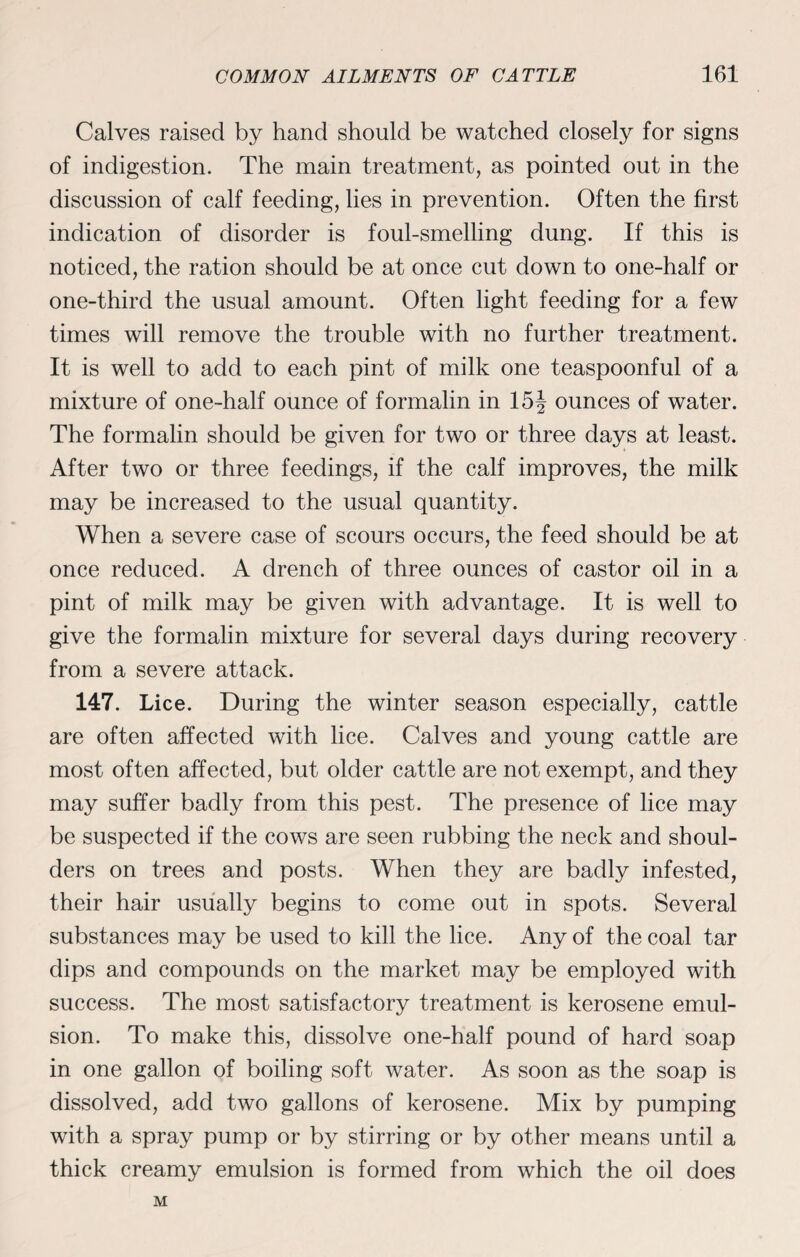 Calves raised by hand should be watched closely for signs of indigestion. The main treatment, as pointed out in the discussion of calf feeding, lies in prevention. Often the first indication of disorder is foul-smelling dung. If this is noticed, the ration should be at once cut down to one-half or one-third the usual amount. Often light feeding for a few times will remove the trouble with no further treatment. It is well to add to each pint of milk one teaspoonful of a mixture of one-half ounce of formalin in 15§ ounces of water. The formalin should be given for two or three days at least. After two or three feedings, if the calf improves, the milk may be increased to the usual quantity. When a severe case of scours occurs, the feed should be at once reduced. A drench of three ounces of castor oil in a pint of milk may be given with advantage. It is well to give the formalin mixture for several days during recovery from a severe attack. 147. Lice. During the winter season especially, cattle are often affected with lice. Calves and young cattle are most often affected, but older cattle are not exempt, and they may suffer badly from this pest. The presence of lice may be suspected if the cows are seen rubbing the neck and shoul¬ ders on trees and posts. When they are badly infested, their hair usually begins to come out in spots. Several substances may be used to kill the lice. Any of the coal tar dips and compounds on the market may be employed with success. The most satisfactory treatment is kerosene emul¬ sion. To make this, dissolve one-half pound of hard soap in one gallon of boiling soft water. As soon as the soap is dissolved, add two gallons of kerosene. Mix by pumping with a spray pump or by stirring or by other means until a thick creamy emulsion is formed from which the oil does M