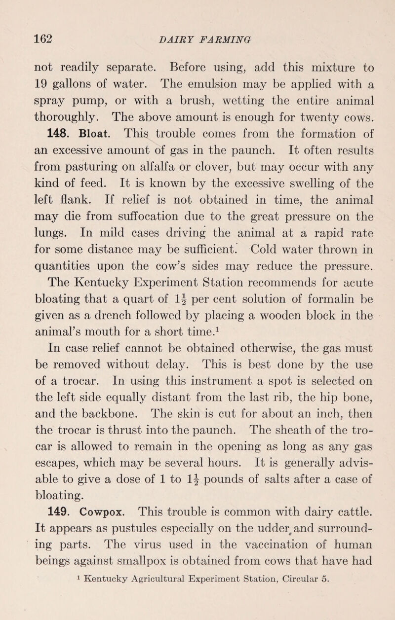 not readily separate. Before using, add this mixture to 19 gallons of water. The emulsion may be applied with a spray pump, or with a brush, wetting the entire animal thoroughly. The above amount is enough for twenty cows. 148. Bloat. This trouble comes from the formation of an excessive amount of gas in the paunch. It often results from pasturing on alfalfa or clover, but may occur with any kind of feed. It is known by the excessive swelling of the left flank. If relief is not obtained in time, the animal may die from suffocation due to the great pressure on the lungs. In mild cases driving the animal at a rapid rate for some distance may be sufficient. Cold water thrown in quantities upon the cow’s sides may reduce the pressure. The Kentucky Experiment Station recommends for acute bloating that a quart of 1J per cent solution of formalin be given as a drench followed by placing a wooden block in the animal’s mouth for a short time.1 In case relief cannot be obtained otherwise, the gas must be removed without delay. This is best done by the use of a trocar. In using this instrument a spot is selected on the left side equally distant from the last rib, the hip bone, and the backbone. The skin is cut for about an inch, then the trocar is thrust into the paunch. The sheath of the tro¬ car is allowed to remain in the opening as long as any gas escapes, which may be several hours. It is generally advis¬ able to give a dose of 1 to 1J pounds of salts after a case of bloating. 149. Cowpox. This trouble is common with dairy cattle. It appears as pustules especially on the udder and surround¬ ing parts. The virus used in the vaccination of human beings against smallpox is obtained from cows that have had