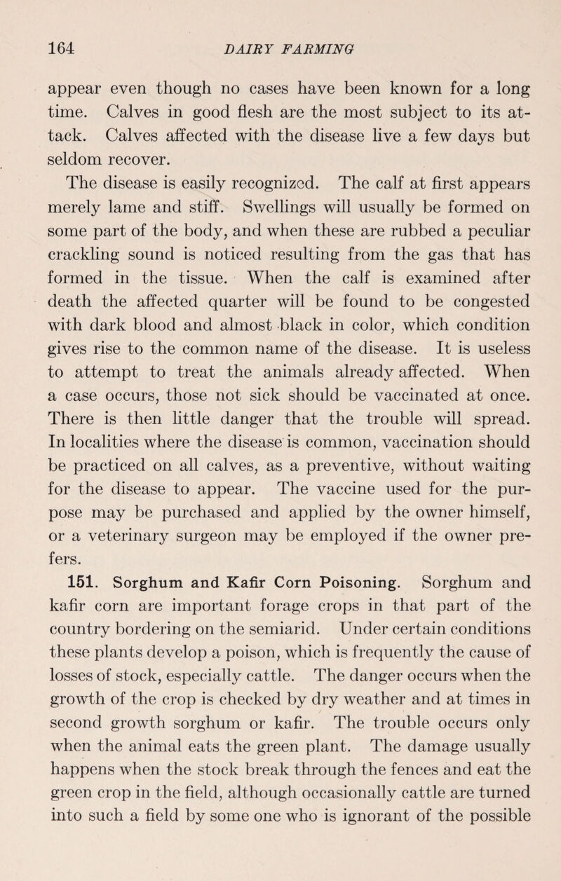 appear even though no cases have been known for a long time. Calves in good flesh are the most subject to its at¬ tack. Calves affected with the disease live a few days but seldom recover. The disease is easily recognized. The calf at first appears merely lame and stiff. Swellings will usually be formed on some part of the body, and when these are rubbed a peculiar crackling sound is noticed resulting from the gas that has formed in the tissue. When the calf is examined after death the affected quarter will be found to be congested with dark blood and almost black in color, which condition gives rise to the common name of the disease. It is useless to attempt to treat the animals already affected. When a case occurs, those not sick should be vaccinated at once. There is then little danger that the trouble will spread. In localities where the disease is common, vaccination should be practiced on all calves, as a preventive, without waiting for the disease to appear. The vaccine used for the pur¬ pose may be purchased and applied by the owner himself, or a veterinary surgeon may be employed if the owner pre¬ fers. 151. Sorghum and Kafir Corn Poisoning. Sorghum and kafir corn are important forage crops in that part of the country bordering on the semiarid. Under certain conditions these plants develop a poison, which is frequently the cause of losses of stock, especially cattle. The danger occurs when the growth of the crop is checked by dry weather and at times in second growth sorghum or kafir. The trouble occurs only when the animal eats the green plant. The damage usually happens when the stock break through the fences and eat the green crop in the field, although occasionally cattle are turned into such a field by some one who is ignorant of the possible