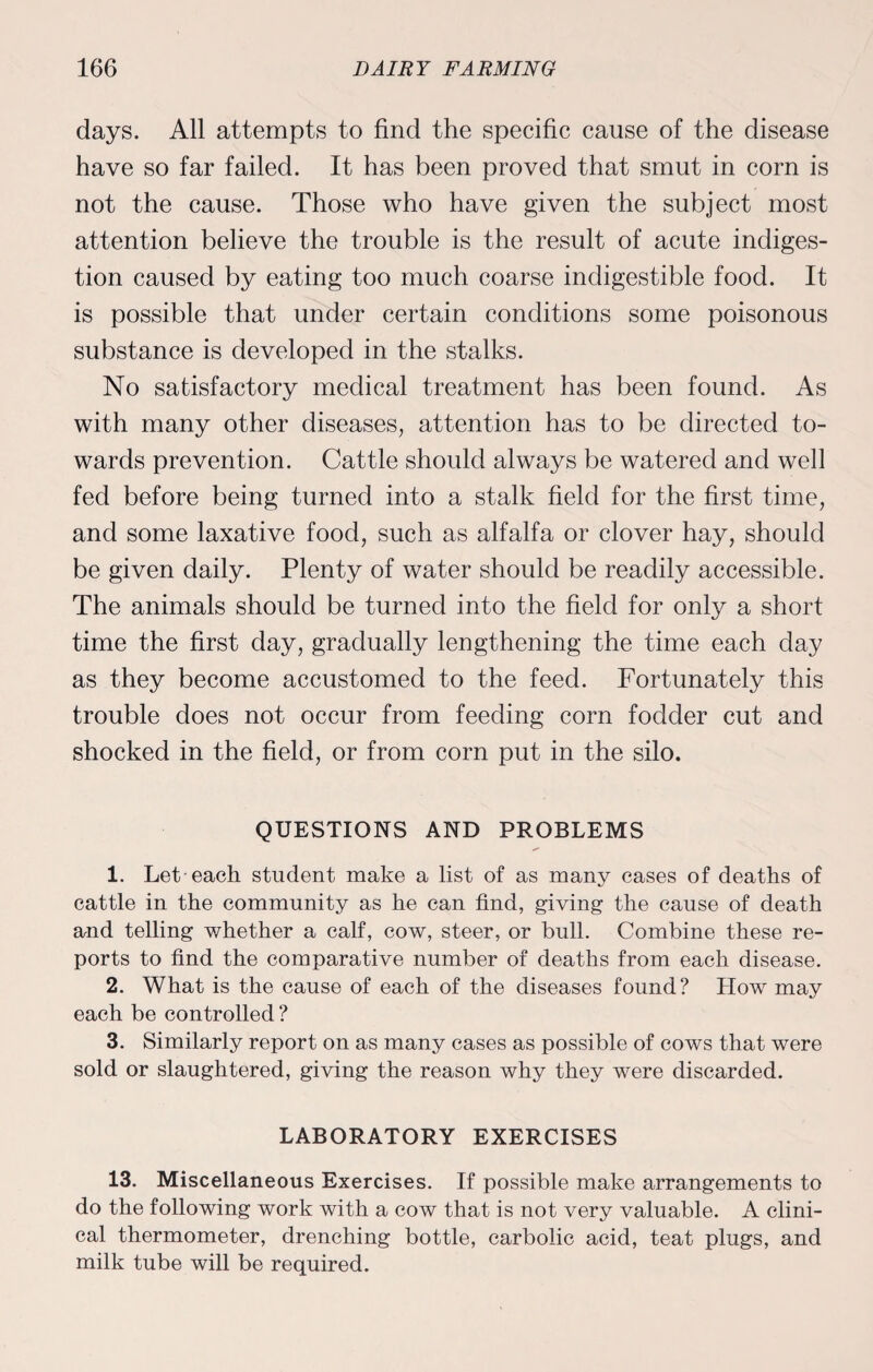 days. All attempts to find the specific cause of the disease have so far failed. It has been proved that smut in corn is not the cause. Those who have given the subject most attention believe the trouble is the result of acute indiges¬ tion caused by eating too much coarse indigestible food. It is possible that under certain conditions some poisonous substance is developed in the stalks. No satisfactory medical treatment has been found. As with many other diseases, attention has to be directed to¬ wards prevention. Cattle should always be watered and well fed before being turned into a stalk field for the first time, and some laxative food, such as alfalfa or clover hay, should be given daily. Plenty of water should be readily accessible. The animals should be turned into the field for only a short time the first day, gradually lengthening the time each day as they become accustomed to the feed. Fortunately this trouble does not occur from feeding corn fodder cut and shocked in the field, or from corn put in the silo. QUESTIONS AND PROBLEMS 1. Let each student make a list of as many cases of deaths of cattle in the community as he can find, giving the cause of death and telling whether a calf, cow, steer, or bull. Combine these re¬ ports to find the comparative number of deaths from each disease. 2. What is the cause of each of the diseases found? How may each be controlled ? 3. Similarly report on as many cases as possible of cows that were sold or slaughtered, giving the reason why they were discarded. LABORATORY EXERCISES 13. Miscellaneous Exercises. If possible make arrangements to do the following work with a cow that is not very valuable. A clini¬ cal thermometer, drenching bottle, carbolic acid, teat plugs, and milk tube will be required.