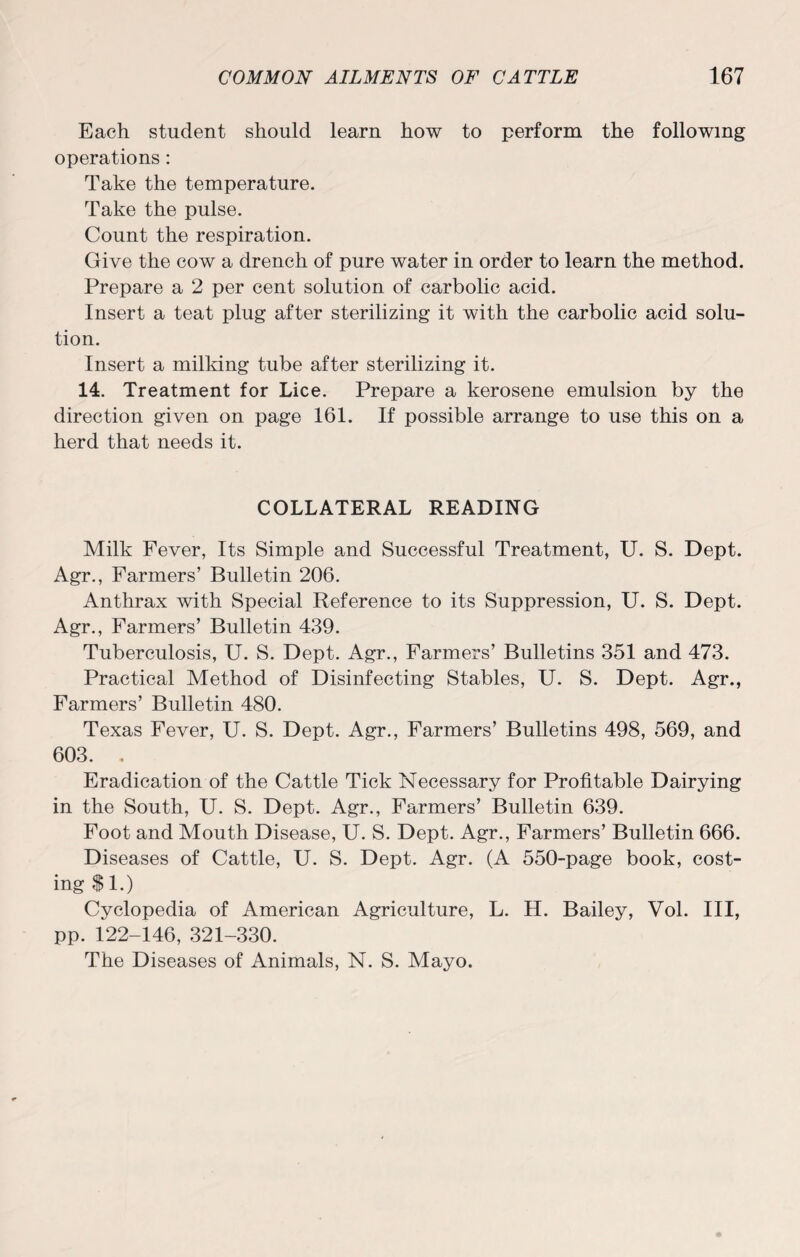 Each student should learn how to perform the following operations : Take the temperature. Take the pulse. Count the respiration. Give the cow a drench of pure water in order to learn the method. Prepare a 2 per cent solution of carbolic acid. Insert a teat plug after sterilizing it with the carbolic acid solu¬ tion. Insert a milking tube after sterilizing it. 14. Treatment for Lice. Prepare a kerosene emulsion by the direction given on page 161. If possible arrange to use this on a herd that needs it. COLLATERAL READING Milk Fever, Its Simple and Successful Treatment, U. S. Dept. Agr., Farmers’ Bulletin 206. Anthrax with Special Reference to its Suppression, U. S. Dept. Agr., Farmers’ Bulletin 439. Tuberculosis, U. S. Dept. Agr., Farmers’ Bulletins 351 and 473. Practical Method of Disinfecting Stables, U. S. Dept. Agr., Farmers’ Bulletin 480. Texas Fever, U. S. Dept. Agr., Farmers’ Bulletins 498, 569, and 603. . Eradication of the Cattle Tick Necessary for Profitable Dairying in the South, U. S. Dept. Agr., Farmers’ Bulletin 639. Foot and Mouth Disease, U. S. Dept. Agr., Farmers’ Bulletin 666. Diseases of Cattle, U. S. Dept. Agr. (A 550-page book, cost¬ ing $1.) Cyclopedia of American Agriculture, L. H. Bailey, Vol. Ill, pp. 122-146, 321-330. The Diseases of Animals, N. S. Mayo.