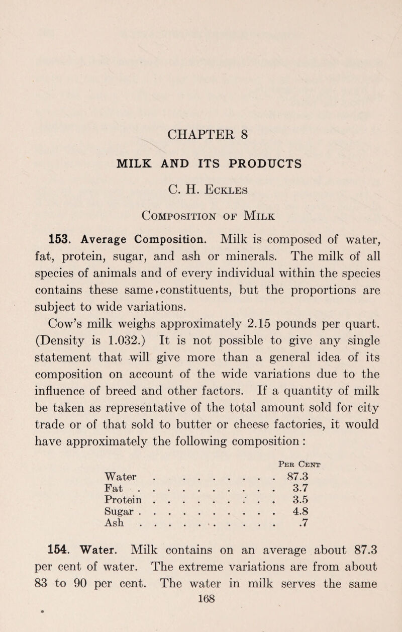 CHAPTER 8 MILK AND ITS PRODUCTS C. H. Eckles Composition of Milk 153. Average Composition. Milk is composed of water, fat, protein, sugar, and ash or minerals. The milk of all species of animals and of every individual within the species contains these same. constituents, but the proportions are subject to wide variations. Cow’s milk weighs approximately 2.15 pounds per quart. (Density is 1.032.) It is not possible to give any single statement that will give more than a general idea of its composition on account of the wide variations due to the influence of breed and other factors. If a quantity of milk be taken as representative of the total amount sold for city trade or of that sold to butter or cheese factories, it would have approximately the following composition: Water Fat Protein Sugar . Ash . Per Cent 87.3 3.7 3.5 4.8 .7 154. Water. Milk contains on an average about 87.3 per cent of water. The extreme variations are from about 83 to 90 per cent. The water in milk serves the same