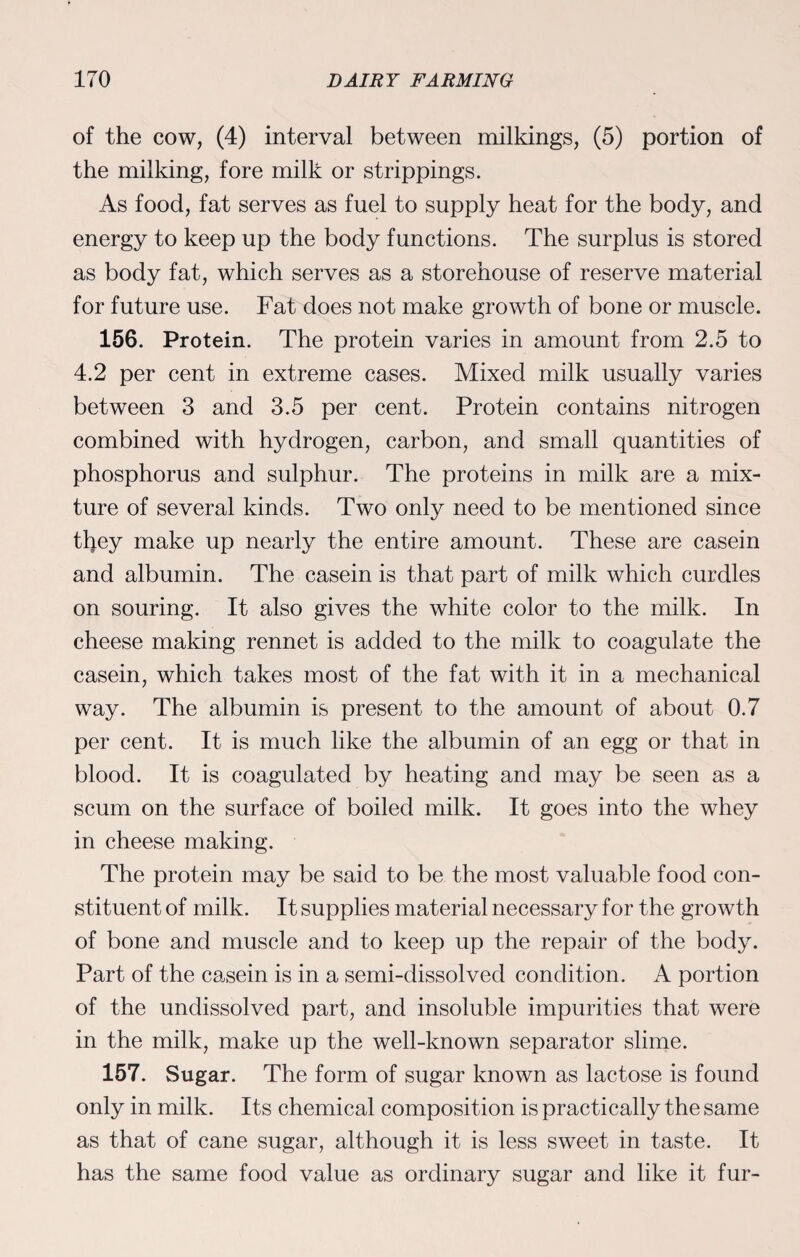 of the cow, (4) interval between milkings, (5) portion of the milking, fore milk or strippings. As food, fat serves as fuel to supply heat for the body, and energy to keep up the body functions. The surplus is stored as body fat, which serves as a storehouse of reserve material for future use. Fat does not make growth of bone or muscle. 156. Protein. The protein varies in amount from 2.5 to 4.2 per cent in extreme cases. Mixed milk usually varies between 3 and 3.5 per cent. Protein contains nitrogen combined with hydrogen, carbon, and small quantities of phosphorus and sulphur. The proteins in milk are a mix¬ ture of several kinds. Two only need to be mentioned since tljey make up nearly the entire amount. These are casein and albumin. The casein is that part of milk which curdles on souring. It also gives the white color to the milk. In cheese making rennet is added to the milk to coagulate the casein, which takes most of the fat with it in a mechanical way. The albumin is present to the amount of about 0.7 per cent. It is much like the albumin of an egg or that in blood. It is coagulated by heating and may be seen as a scum on the surface of boiled milk. It goes into the whey in cheese making. The protein may be said to be the most valuable food con¬ stituent of milk. It supplies material necessary for the growth of bone and muscle and to keep up the repair of the body. Part of the casein is in a semi-dissolved condition. A portion of the undissolved part, and insoluble impurities that were in the milk, make up the well-known separator slime. 157. Sugar. The form of sugar known as lactose is found only in milk. Its chemical composition is practically the same as that of cane sugar, although it is less sweet in taste. It has the same food value as ordinary sugar and like it fur-