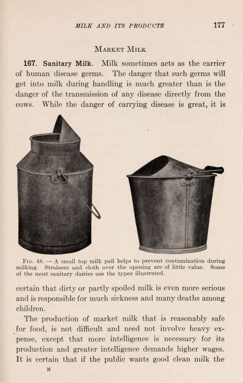 Market Milk 167. Sanitary Milk. Milk sometimes acts as the carrier of human disease germs. The danger that such germs will get into milk during handling is much greater than is the danger of the transmission of any disease directly from the cows. While the danger of carrying disease is great, it is Fig. 48. — A small top milk pail helps to prevent contamination during milking. Strainers and cloth over the opening are of little value. Some of the most sanitary dairies use the types illustrated. certain that dirty or partly spoiled milk is even more serious and is responsible for much sickness and many deaths among children. The production of market milk that is reasonably safe for food, is not difficult and need not involve heavy ex¬ pense, except that more intelligence is necessary for its production and greater intelligence demands higher wages. It is certain that if the public wants good clean milk the N