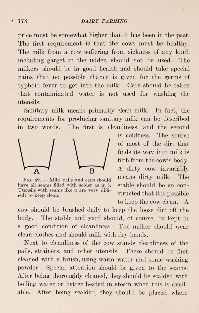 price must be somewhat higher than it has been in the past. The first requirement is that the cows must be healthy. The milk from a cow suffering from sickness of any kind, including garget in the udder, should not be used. The milkers should be in good health and should take special pains that no possible chance is given for the germs of typhoid fever to get into the milk. Care should be taken that contaminated water is not used for washing the utensils. Sanitary milk means primarily clean milk. In fact, the requirements for producing sanitary milk can be described in two words. The first is cleanliness, and the second is coldness. The source of most of the dirt that finds its way into milk is filth from the cow’s body. A dirty cow invariably means dirty milk. The stable should be so con¬ structed that it is possible to keep the cow clean. A cow should be brushed daily to keep the loose dirt off the body. The stable and yard should, of course, be kept in a good condition of cleanliness. The milker should wear clean clothes and should milk with dry hands. Next to cleanliness of the cow stands cleanliness of the pails, strainers, and other utensils. These should be first cleaned with a brush, using warm water and some washing powder. Special attention should be given to the seams. After being thoroughly cleaned, they should be scalded with boiling water or better heated in steam when this is avail¬ able. After being scalded, they should be placed where Fig. 49. — Milk pails and cans should have all seams filled with solder as in b. Utensils with seams like a are very diffi¬ cult to keep clean.