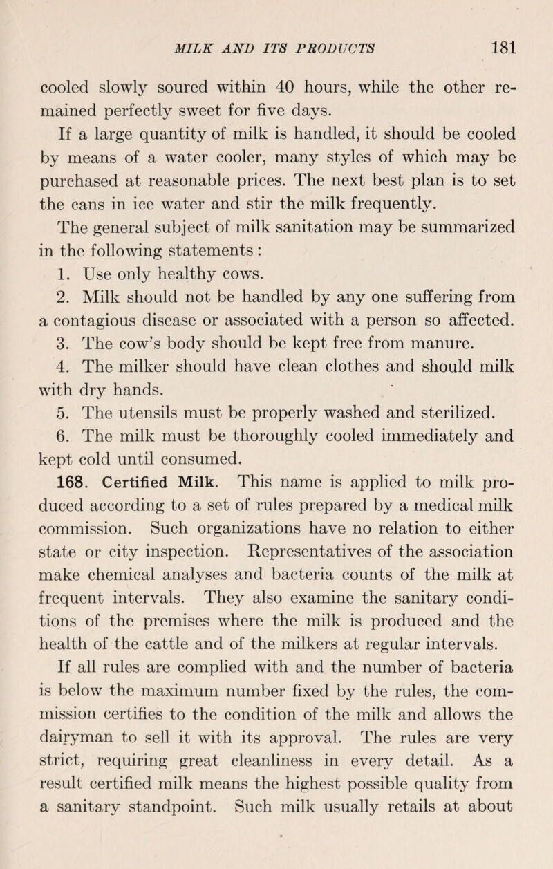 cooled slowly soured within 40 hours, while the other re¬ mained perfectly sweet for five days. If a large quantity of milk is handled, it should be cooled by means of a water cooler, many styles of which may be purchased at reasonable prices. The next best plan is to set the cans in ice water and stir the milk frequently. The general subject of milk sanitation may be summarized in the following statements : 1. Use only healthy cows. 2. Milk should not be handled by any one suffering from a contagious disease or associated with a person so affected. 3. The cow’s body should be kept free from manure. 4. The milker should have clean clothes and should milk with dry hands. 5. The utensils must be properly washed and sterilized. 6. The milk must be thoroughly cooled immediately and kept cold until consumed. 168. Certified Milk. This name is applied to milk pro¬ duced according to a set of rules prepared by a medical milk commission. Such organizations have no relation to either state or city inspection. Representatives of the association make chemical analyses and bacteria counts of the milk at frequent intervals. They also examine the sanitary condi¬ tions of the premises where the milk is produced and the health of the cattle and of the milkers at regular intervals. If all rules are complied with and the number of bacteria is below the maximum number fixed by the rules, the com¬ mission certifies to the condition of the milk and allows the dairyman to sell it with its approval. The rules are very strict, requiring great cleanliness in every detail. As a result certified milk means the highest possible quality from a sanitary standpoint. Such milk usually retails at about