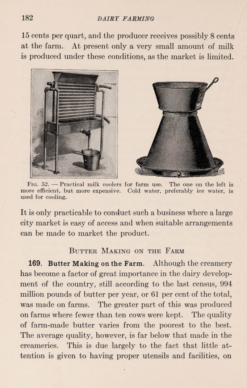 15 cents per quart, and the producer receives possibly 8 cents at the farm. At present only a very small amount of milk is produced under these conditions, as the market is limited. Fig. 52. — Practical milk coolers for farm use. The one on the left is more efficient, but more expensive. Cold water, preferably ice water, is used for cooling. It is only practicable to conduct such a business where a large city market is easy of access and when suitable arrangements can be made to market the product. Butter Making on the Farm 169. Butter Making on the Farm. Although the creamery has become a factor of great importance in the dairy develop¬ ment of the country, still according to the last census, 994 million pounds of butter per year, or 61 per cent of the total, was made on farms. The greater part of this was produced on farms where fewer than ten cows were kept. The quality of farm-made butter varies from the poorest to the best. The average quality, however, is far below that made in the creameries. This is due largely to the fact that little at¬ tention is given to having proper utensils and facilities, on