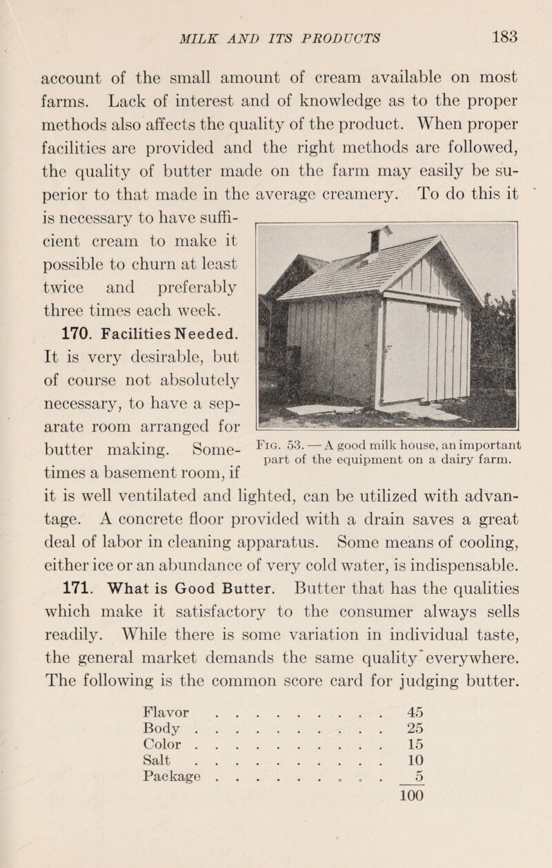 account of the small amount of cream available on most farms. Lack of interest and of knowledge as to the proper methods also affects the quality of the product. When proper facilities are provided and the right methods are followed, the quality of butter made on the farm may easily be su¬ perior to that made in the average creamery. To do this it is necessary to have suffi¬ cient cream to make it possible to churn at least twice and preferably three times each week. 170. Facilities Needed. It is very desirable, but of course not absolutely necessary, to have a sep¬ arate room arranged for butter making. Some¬ times a basement room, if it is well ventilated and lighted, can be utilized with advan¬ tage. A concrete floor provided with a drain saves a great deal of labor in cleaning apparatus. Some means of cooling, either ice or an abundance of very cold water, is indispensable. 171. What is Good Butter. Butter that has the qualities which make it satisfactory to the consumer always sells readily. While there is some variation in individual taste, the general market demands the same quality everywhere. The following is the common score card for judging butter. Flavor.45 Body.25 Color.15 Salt.10 Package. 5 Fig. 53. — A good milk house, an important part of the equipment on a dairy farm. 100