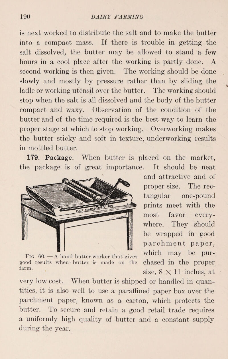 is next worked to distribute the salt and to make the butter into a compact mass. If there is trouble in getting the salt dissolved, the butter may be allowed to stand a few hours in a cool place after the working is partly done. A second working is then given. The working should be done slowly and mostly by pressure rather than by sliding the ladle or working utensil over the butter. The working should stop when the salt is all dissolved and the body of the butter compact and waxy. Observation of the condition of the butter and of the time required is the best way to learn the proper stage at which to stop working. Overworking makes the butter sticky and soft in texture, underworking results in mottled butter. 179. Package. When butter is placed on the market, the package is of great importance. It should be neat and attractive and of proper size. The rec¬ tangular one-pound prints meet with the most favor every¬ where. They should be wrapped in good parchment paper, which may be pur¬ chased in the proper size, 8X11 inches, at very low cost. When butter is shipped or handled in quan¬ tities, it is also well to use a paraffined paper box over the parchment paper, known as a carton, which protects the butter. To secure and retain a good retail trade requires a uniformly high quality of butter and a constant supply during the year. Fig. 60. — A hand butter worker that gives good results when butter is made on the farm.