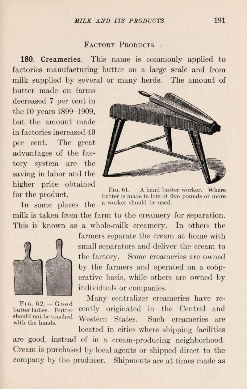 Factory Products . 180. Creameries. This name is commonly applied to factories manufacturing butter on a large scale and from milk supplied by several or many herds. The amount of butter made on farms decreased 7 per cent in the 10 years 1899-1909, but the amount made in factories increased 49 per cent. The great advantages of the fac¬ tory system are the saving in labor and the higher price obtained for the product. In some places the milk is taken from the farm to the creamery for separation. This is known as a whole-milk creamery. In others the farmers separate the cream at home with small separators and deliver the cream to the factory. Some creameries are owned by the farmers and operated on a coop¬ erative basis, while others are owned by individuals or companies. ^ Many centralizer creameries have re- Butter cently originated in the Central and Fig. 61. — A hand butter worker. Where butter is made in lots of five pounds or more a worker should be used. Fig. 62. ■ butter ladles wi<th1the°handtsOUChed Western States. Such creameries are located in cities where shipping facilities are good, instead of in a cream-producing neighborhood. Cream is purchased by local agents or shipped direct to the company by the producer. Shipments are at times made as