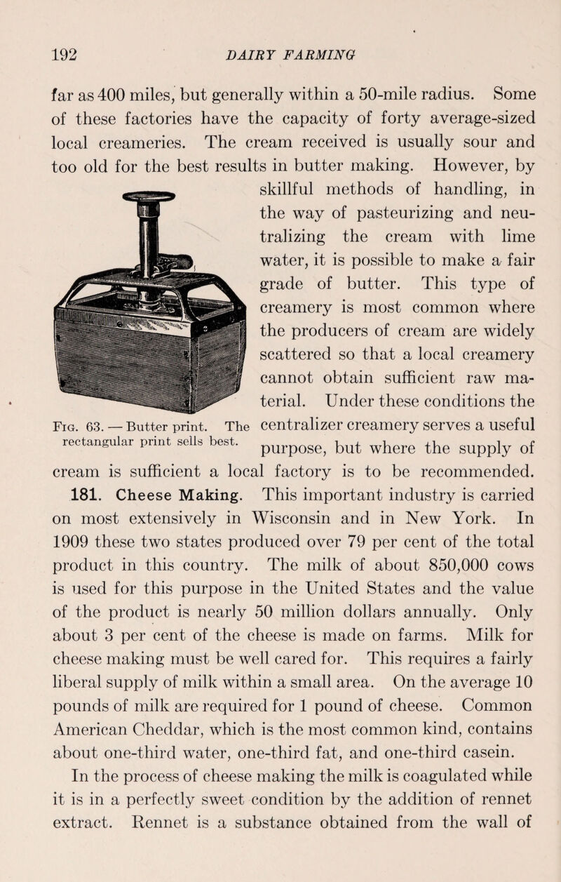 far as 400 miles, but generally within a 50-mile radius. Some of these factories have the capacity of forty average-sized local creameries. The cream received is usually sour and too old for the best results in butter making. However, by skillful methods of handling, in the way of pasteurizing and neu¬ tralizing the cream with lime water, it is possible to make a fair grade of butter. This type of creamery is most common where the producers of cream are widely scattered so that a local creamery cannot obtain sufficient raw ma¬ terial. Under these conditions the Fig. 63. — Butter print. The centralizer creamery serves a useful rectangular print sells best. purpoge) but where the supply of cream is sufficient a local factory is to be recommended. 181. Cheese Making. This important industry is carried on most extensively in Wisconsin and in New York. In 1909 these two states produced over 79 per cent of the total product in this country. The milk of about 850,000 cows is used for this purpose in the United States and the value of the product is nearly 50 million dollars annually. Only about 3 per cent of the cheese is made on farms. Milk for cheese making must be well cared for. This requires a fairly liberal supply of milk within a small area. On the average 10 pounds of milk are required for 1 pound of cheese. Common American Cheddar, which is the most common kind, contains about one-third water, one-third fat, and one-third casein. In the process of cheese making the milk is coagulated while it is in a perfectly sweet condition by the addition of rennet extract. Rennet is a substance obtained from the wall of