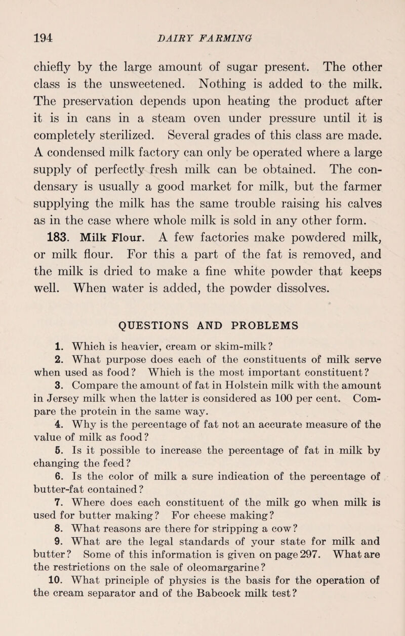 chiefly by the large amount of sugar present. The other class is the unsweetened. Nothing is added to the milk. The preservation depends upon heating the product after it is in cans in a steam oven under pressure until it is completely sterilized. Several grades of this class are made. A condensed milk factory can only be operated where a large supply of perfectly fresh milk can be obtained. The con- densary is usually a good market for milk, but the farmer supplying the milk has the same trouble raising his calves as in the case where whole milk is sold in any other form. 183. Milk Flour. A few factories make powdered milk, or milk flour. For this a part of the fat is removed, and the milk is dried to make a fine white powder that keeps well. When water is added, the powder dissolves. QUESTIONS AND PROBLEMS 1. Which is heavier, cream or skim-milk? 2. What purpose does each of the constituents of milk serve when used as food? Which is the most important constituent? 3. Compare the amount of fat in Holstein milk with the amount in Jersey milk when the latter is considered as 100 per cent. Com¬ pare the protein in the same way. 4. Why is the percentage of fat not an accurate measure of the value of milk as food? 5. Is it possible to increase the percentage of fat in milk by changing the feed? 6. Is the color of milk a sure indication of the percentage of butter-fat contained? 7. Where does each constituent of the milk go when milk is used for butter making? For cheese making? 8. What reasons are there for stripping a cow? 9. What are the legal standards of your state for milk and butter ? Some of this information is given on page 297. What are the restrictions on the sale of oleomargarine? 10. What principle of physics is the basis for the operation of the cream separator and of the Babcock milk test?