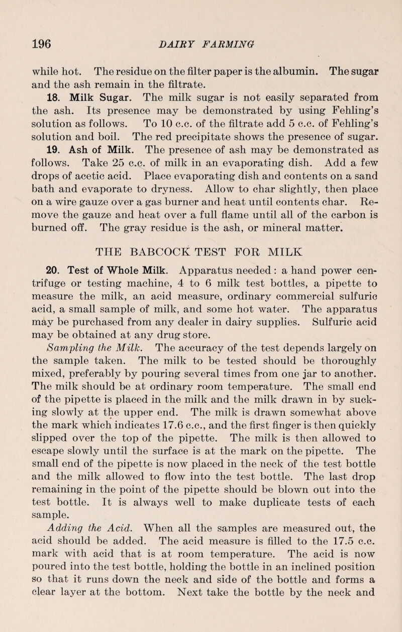 while hot. The residue on the filter paper is the albumin. The sugar and the ash remain in the filtrate. 18. Milk Sugar. The milk sugar is not easily separated from the ash. Its presence may be demonstrated by using Fehling’s solution as follows. To 10 c.c. of the filtrate add 5 c.c. of Fehling’s solution and boil. The red precipitate shows the presence of sugar. 19. Ash of Milk. The presence of ash may be demonstrated as follows. Take 25 c.c. of milk in an evaporating dish. Add a few drops of acetic acid. Place evaporating dish and contents on a sand bath and evaporate to dryness. Allow to char slightly, then place on a wire gauze over a gas burner and heat until contents char. Re¬ move the gauze and heat over a full flame until all of the carbon is burned off. The gray residue is the ash, or mineral matter. THE BABCOCK TEST FOR MILK 20. Test of Whole Milk. Apparatus needed : a hand power cen¬ trifuge or testing machine, 4 to 6 milk test bottles, a pipette to measure the milk, an acid measure, ordinary commercial sulfuric acid, a small sample of milk, and some hot water. The apparatus may be purchased from any dealer in dairy supplies. Sulfuric acid may be obtained at any drug store. Sampling the Milk. The accuracy of the test depends largely on the sample taken. The milk to be tested should be thoroughly mixed, preferably by pouring several times from one jar to another. The milk should be at ordinary room temperature. The small end of the pipette is placed in the milk and the milk drawn in by suck¬ ing slowly at the upper end. The milk is drawn somewhat above the mark which indicates 17.6 c.c., and the first finger is then quickly slipped over the top of the pipette. The milk is then allowed to escape slowly until the surface is at the mark on the pipette. The small end of the pipette is now placed in the neck of the test bottle and the milk allowed to flow into the test bottle. The last drop remaining in the point of the pipette should be blown out into the test bottle. It is always well to make duplicate tests of each sample. Adding the Acid. When all the samples are measured out, the acid should be added. The acid measure is filled to the 17.5 c.c. mark with acid that is at room temperature. The acid is now poured into the test bottle, holding the bottle in an inclined position so that it runs down the neck and side of the bottle and forms a clear layer at the bottom. Next take the bottle by the neck and