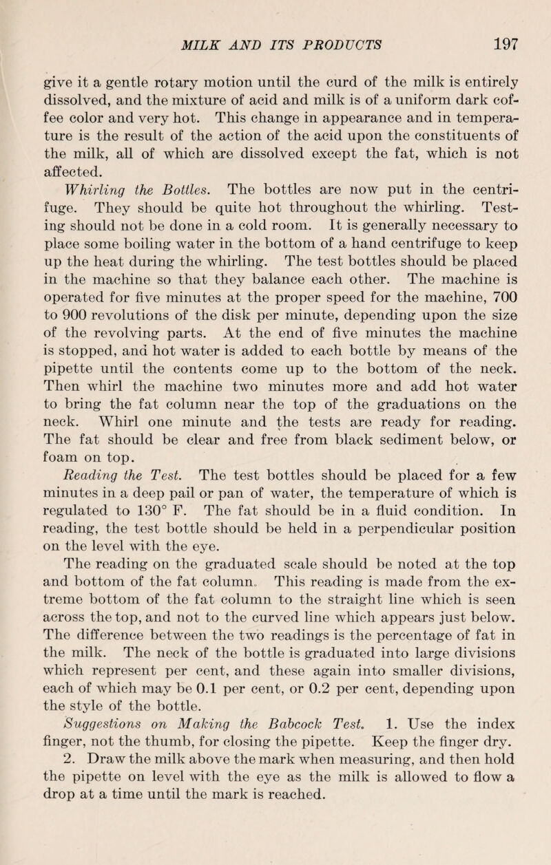give it a gentle rotary motion until the curd of the milk is entirely dissolved, and the mixture of acid and milk is of a uniform dark cof¬ fee color and very hot. This change in appearance and in tempera¬ ture is the result of the action of the acid upon the constituents of the milk, all of which are dissolved except the fat, which is not affected. Whirling the Bottles. The bottles are now put in the centri¬ fuge. They should be quite hot throughout the whirling. Test¬ ing should not be done in a cold room. It is generally necessary to place some boiling water in the bottom of a hand centrifuge to keep up the heat during the whirling. The test bottles should be placed in the machine so that they balance each other. The machine is operated for five minutes at the proper speed for the machine, 700 to 900 revolutions of the disk per minute, depending upon the size of the revolving parts. At the end of five minutes the machine is stopped, and hot water is added to each bottle by means of the pipette until the contents come up to the bottom of the neck. Then whirl the machine two minutes more and add hot water to bring the fat column near the top of the graduations on the neck. Whirl one minute and the tests are ready for reading. The fat should be clear and free from black sediment below, or foam on top. Reading the Test. The test bottles should be placed for a few minutes in a deep pail or pan of water, the temperature of which is regulated to 130° F. The fat should be in a fluid condition. In reading, the test bottle should be held in a perpendicular position on the level with the eye. The reading on the graduated scale should be noted at the top and bottom of the fat colurnm This reading is made from the ex¬ treme bottom of the fat column to the straight line which is seen across the top, and not to the curved line which appears just below. The difference between the two readings is the percentage of fat in the milk. The neck of the bottle is graduated into large divisions which represent per cent, and these again into smaller divisions, each of which may be 0.1 per cent, or 0.2 per cent, depending upon the style of the bottle. Suggestions on Making the Babcock Test 1. Use the index finger, not the thumb, for closing the pipette. Keep the finger dry. 2. Draw the milk above the mark when measuring, and then hold the pipette on level with the eye as the milk is allowed to flow a drop at a time until the mark is reached.