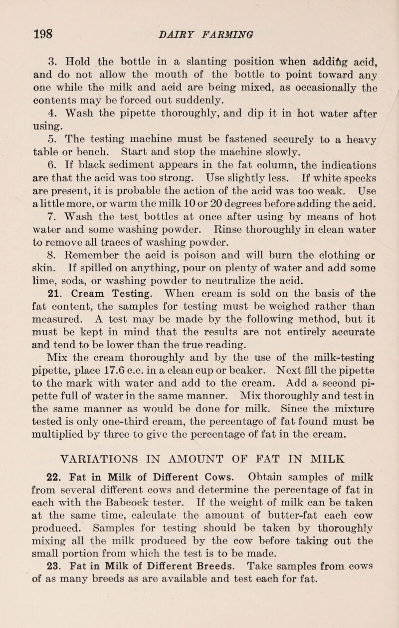 3. Hold the bottle in a slanting position when addihg acid, and do not allow the mouth of the bottle to point toward any one while the milk and acid are being mixed, as occasionally the contents may be forced out suddenly. 4. Wash the pipette thoroughly, and dip it in hot water after using. 5. The testing machine must be fastened securely to a heavy table or bench. Start and stop the machine slowly. 6. If black sediment appears in the fat column, the indications are that the acid was too strong. Use slightly less. If white specks are present, it is probable the action of the acid was too weak. Use a little more, or warm the milk 10 or 20 degrees before adding the acid. 7. Wash the test bottles at once after using by means of hot water and some washing powder. Rinse thoroughly in clean water to remove all traces of washing powder. 8. Remember the acid is poison and will burn the clothing or skin. If spilled on anything, pour on plenty of water and add some lime, soda, or washing powder to neutralize the acid. 21. Cream Testing. When cream is sold on the basis of the fat content, the samples for testing must be weighed rather than measured. A test may be made by the following method, but it must be kept in mind that the results are not entirely accurate and tend to be lower than the true reading. Mix the cream thoroughly and by the use of the milk-testing pipette, place 17.6 c.c. in a clean cup or beaker. Next fill the pipette to the mark with water and add to the cream. Add a second pi¬ pette full of water in the same manner. Mix thoroughly and test in the same manner as would be done for milk. Since the mixture tested is only one-third cream, the percentage of fat found must be multiplied by three to give the percentage of fat in the cream. VARIATIONS IN AMOUNT OF FAT IN MILK 22. Fat in Milk of Different Cows. Obtain samples of milk from several different cows and determine the percentage of fat in each with the Babcock tester. If the weight of milk can be taken at the same time, calculate the amount of butter-fat each cow produced. Samples for testing should be taken by thoroughly mixing all the milk produced by the cow before taking out the small portion from which the test is to be made. 23. Fat in Milk of Different Breeds. Take samples from cows of as many breeds as are available and test each for fat.