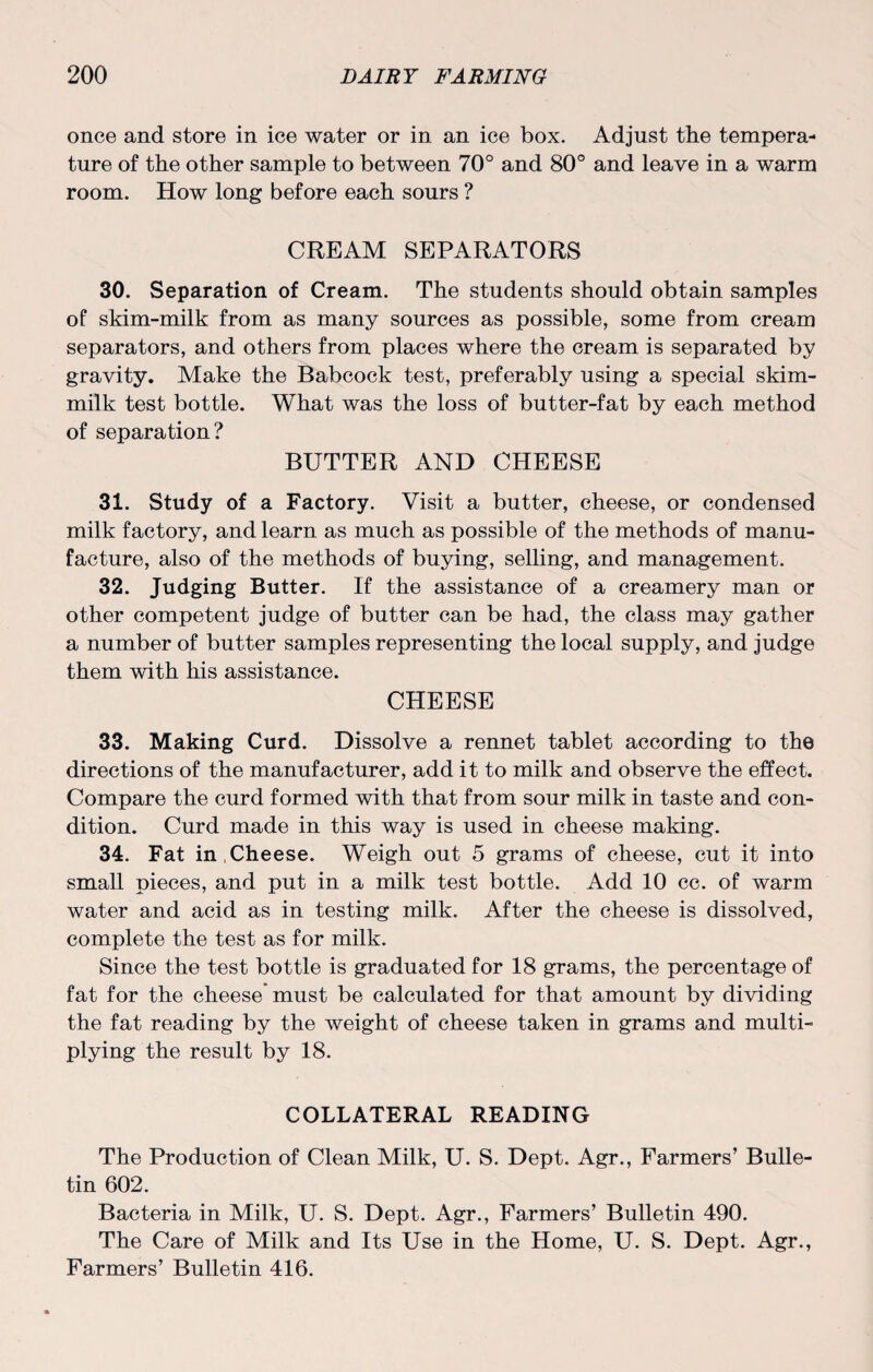 once and store in ice water or in an ice box. Adjust the tempera¬ ture of the other sample to between 70° and 80° and leave in a warm room. How long before each sours ? CREAM SEPARATORS 30. Separation of Cream. The students should obtain samples of skim-milk from as many sources as possible, some from cream separators, and others from places where the cream is separated by gravity. Make the Babcock test, preferably using a special skim- milk test bottle. What was the loss of butter-fat by each method of separation? BUTTER AND CHEESE 31. Study of a Factory. Visit a butter, cheese, or condensed milk factory, and learn as much as possible of the methods of manu¬ facture, also of the methods of buying, selling, and management. 32. Judging Butter. If the assistance of a creamery man or other competent judge of butter can be had, the class may gather a number of butter samples representing the local supply, and judge them with his assistance. CHEESE 33. Making Curd. Dissolve a rennet tablet according to the directions of the manufacturer, add it to milk and observe the effect. Compare the curd formed with that from sour milk in taste and con¬ dition. Curd made in this way is used in cheese making. 34. Fat in Cheese. Weigh out 5 grams of cheese, cut it into small pieces, and put in a milk test bottle. Add 10 cc. of warm water and acid as in testing milk. After the cheese is dissolved, complete the test as for milk. Since the test bottle is graduated for 18 grams, the percentage of fat for the cheese must be calculated for that amount by dividing the fat reading by the weight of cheese taken in grams and multi¬ plying the result by 18. COLLATERAL READING The Production of Clean Milk, U. S. Dept. Agr., Farmers’ Bulle¬ tin 602. Bacteria in Milk, U. S. Dept. Agr., Farmers’ Bulletin 490. The Care of Milk and Its Use in the Home, U. S. Dept. Agr., Farmers’ Bulletin 416.
