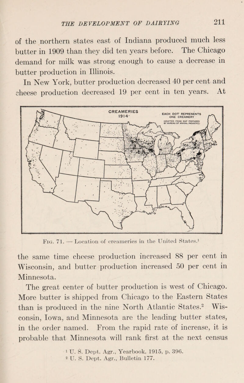 of the northern states east of Indiana produced much less butter in 1909 than they did ten years before. The Chicago demand for milk was strong enough to cause a decrease in butter production in Illinois. In New York, butter production decreased 40 per cent and cheese production decreased 19 per cent in ten years. At Fig. 71. —Location of creameries in the United States.1 the same time cheese production increased 88 per cent in Wisconsin, and butter production increased 50 per cent in Minnesota. The great center of butter production is west of Chicago. More butter is shipped from Chicago to the Eastern States than is produced in the nine North Atlantic States.2 Wis¬ consin, Iowa, and Minnesota are the leading butter states, in the order named. From the rapid rate of increase, it is probable that Minnesota will rank first at the next census 1 U. S. Dept. Agr., Yearbook, 1915, p. 396. 2 U. S. Dept. Agr., Bulletin 177.