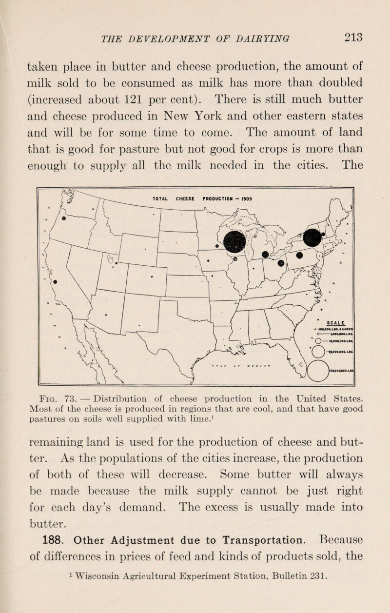 taken place in butter and cheese production, the amount of milk sold to be consumed as milk has more than doubled (increased about 121 per cent). There is still much butter and cheese produced in New York and other eastern states and will be for some time to come. The amount of land that is good for pasture but not good for crops is more than enough to supply all the milk needed in the cities. The Fig. 73. — Distribution of cheese production in the United States. Most of the cheese is produced in regions that are cool, and that have good pastures on soils well supplied with lime.1 remaining land is used for the production of cheese and but¬ ter. As the populations of the cities increase, the production of both of these will decrease. Some butter will always be made because the milk supply cannot be just right for each day’s demand. The excess is usually made into butter. 188. Other Adjustment due to Transportation. Because of differences in prices of feed and kinds of products sold, the 1 Wisconsin Agricultural Experiment Station, Bulletin 231.