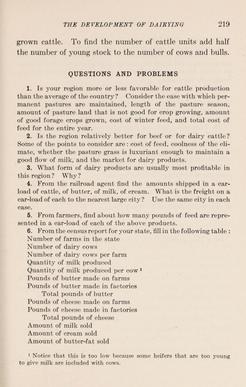grown cattle. To find the number of cattle units add half the number of young stock to the number of cows and bulls. QUESTIONS AND PROBLEMS 1. Is your region more or less favorable for cattle production than the average of the country ? Consider the ease with which per¬ manent pastures are maintained, length of the pasture season, amount of pasture land that is not good for crop growing, amount of good forage crops grown, cost of winter feed, and total cost of feed for the entire year. 2. Is the region relatively better for beef or for dairy cattle? Some of the points to consider are: cost of feed, coolness of the cli¬ mate, whether the pasture grass is luxuriant enough to maintain a good flow of milk, and the market for dairy products. 3. What form of dairy products are usually most profitable in this region ? Why ? 4. From the railroad agent find the amounts shipped in a car¬ load of cattle, of butter, of milk, of cream. What is the freight on a car-load of each to the nearest large city ? Use the same city in each case. 5. From farmers, find about how many pounds of feed are repre¬ sented in a car-load of each of the above products. 6. From the census report for your state, fill in the following table : Number of farms in the state Number of dairy cows Number of dairy cows per farm Quantity of milk produced Quantity of milk produced per cow 1 Pounds of butter made on farms Pounds of butter made in factories Total pounds of butter Pounds of cheese made on farms Pounds of cheese made in factories Total pounds of cheese Amount of milk sold Amount of cream sold Amount of butter-fat sold 1 Notice that this is too low because some heifers that are too young to give milk are included with cows.