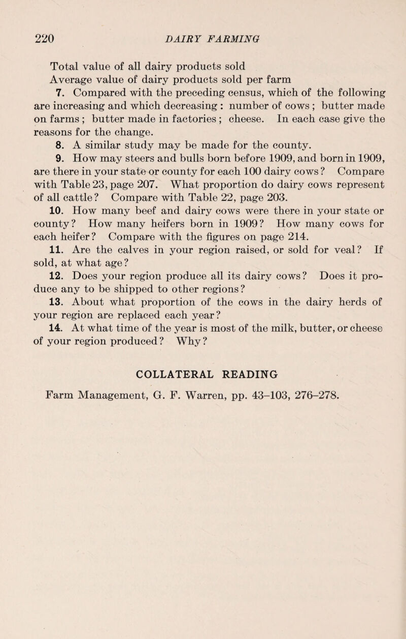 Total value of all dairy products sold Average value of dairy products sold per farm 7. Compared with the preceding census, which of the following are increasing and which decreasing : number of cows ; butter made on farms ; butter made in factories ; cheese. In each case give the reasons for the change. 8. A similar study may be made for the county. 9. How may steers and bulls born before 1909, and born in 1909, are there in your state or county for each 100 dairy cows ? Compare with Table 23, page 207. What proportion do dairy cows represent of all cattle? Compare with Table 22, page 203. 10. How many beef and dairy cows were there in your state or county? How many heifers born in 1909? How many cows for each heifer? Compare with the figures on page 214. 11. Are the calves in your region raised, or sold for veal? If sold, at what age? 12. Does your region produce all its dairy cows? Does it pro¬ duce any to be shipped to other regions ? 13. About what proportion of the cows in the dairy herds of your region are replaced each year? 14. At what time of the year is most of the milk, butter, or cheese of your region produced ? Why ? COLLATERAL READING Farm Management, G. F. Warren, pp. 43-103, 276-278.
