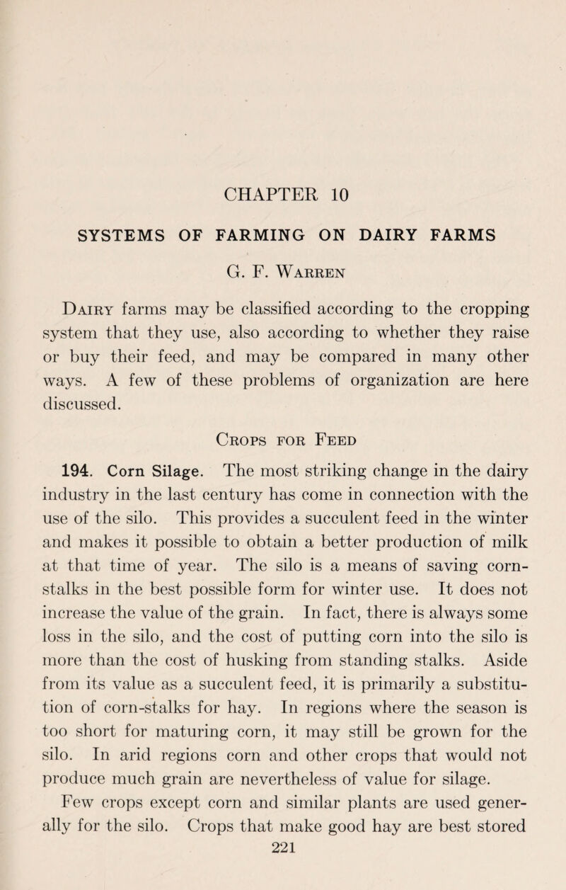 CHAPTER 10 SYSTEMS OF FARMING ON DAIRY FARMS G. F. Warren Dairy farms may be classified according to the cropping system that they use, also according to whether they raise or buy their feed, and may be compared in many other ways. A few of these problems of organization are here discussed. Crops for Feed 194. Corn Silage. The most striking change in the dairy industry in the last century has come in connection with the use of the silo. This provides a succulent feed in the winter and makes it possible to obtain a better production of milk at that time of year. The silo is a means of saving corn¬ stalks in the best possible form for winter use. It does not increase the value of the grain. In fact, there is always some loss in the silo, and the cost of putting corn into the silo is more than the cost of husking from standing stalks. Aside from its value as a succulent feed, it is primarily a substitu¬ tion of corn-stalks for hay. In regions where the season is too short for maturing corn, it may still be grown for the silo. In arid regions corn and other crops that would not produce much grain are nevertheless of value for silage. Few crops except corn and similar plants are used gener¬ ally for the silo. Crops that make good hay are best stored