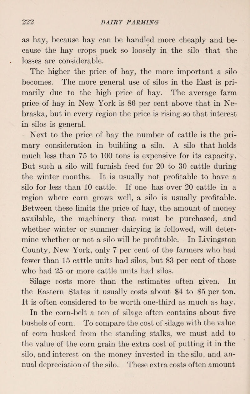 as hay, because hay can be handled more cheaply and be¬ cause the hay crops pack so loosely in the silo that the losses are considerable. The higher the price of hay, the more important a silo becomes. The more general use of silos in the East is pri¬ marily due to the high price of hay. The average farm price of hay in New York is 86 per cent above that in Ne¬ braska, but in every region the price is rising so that interest in silos is general. Next to the price of hay the number of cattle is the pri¬ mary consideration in building a silo. A silo that holds much less than 75 to 100 tons is expensive for its capacity. But such a silo will furnish feed for 20 to 30 cattle during the winter months. It is usually not profitable to have a silo for less than 10 cattle. If one has over 20 cattle in a region where corn grows well, a silo is usually profitable. Between these limits the price of hay, the amount of money available, the machinery that must be purchased, and whether winter or summer dairying is followed, will deter¬ mine whether or not a silo will be profitable. In Livingston County, New York, only 7 per cent of the farmers who had fewer than 15 cattle units had silos, but 83 per cent of those who had 25 or more cattle units had silos. Silage costs more than the estimates often given. In the Eastern States it usually costs about $4 to $5 per ton. It is often considered to be worth one-third as much as hay. In the corn-belt a ton of silage often contains about five bushels of corn. To compare the cost of silage with the value of corn husked from the standing stalks, we must add to the value of the corn grain the extra cost of putting it in the silo, and interest on the money invested in the silo, and an¬ nual depreciation of the silo. These extra costs often amount