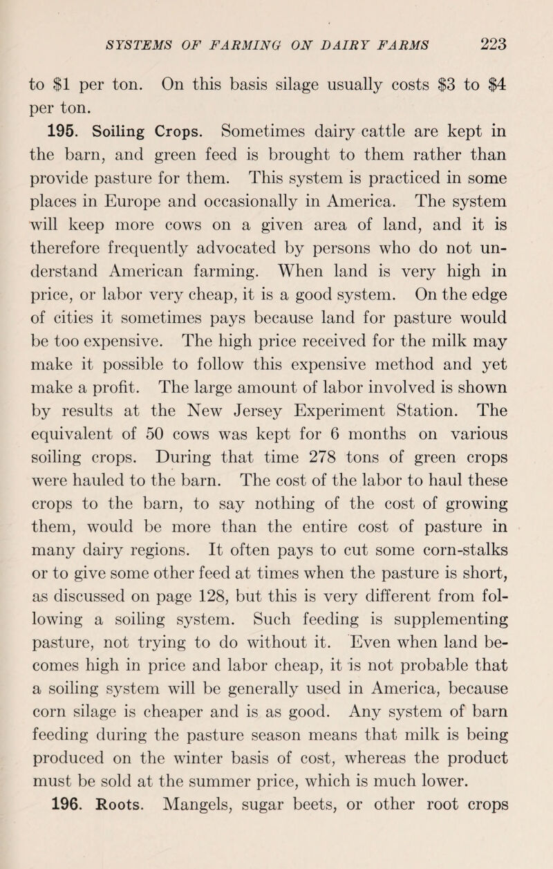 to $1 per ton. On this basis silage usually costs $3 to $4 per ton. 195. Soiling Crops. Sometimes dairy cattle are kept in the barn, and green feed is brought to them rather than provide pasture for them. This system is practiced in some places in Europe and occasionally in America. The system will keep more cows on a given area of land, and it is therefore frequently advocated by persons who do not un¬ derstand American farming. When land is very high in price, or labor very cheap, it is a good system. On the edge of cities it sometimes pays because land for pasture would be too expensive. The high price received for the milk may make it possible to follow this expensive method and yet make a profit. The large amount of labor involved is shown by results at the New Jersey Experiment Station. The equivalent of 50 cows was kept for 6 months on various soiling crops. During that time 278 tons of green crops were hauled to the barn. The cost of the labor to haul these crops to the barn, to say nothing of the cost of growing them, would be more than the entire cost of pasture in many dairy regions. It often pays to cut some corn-stalks or to give some other feed at times when the pasture is short, as discussed on page 128, but this is very different from fol¬ lowing a soiling system. Such feeding is supplementing pasture, not trying to do without it. Even when land be¬ comes high in price and labor cheap, it is not probable that a soiling system will be generally used in America, because corn silage is cheaper and is as good. Any system of barn feeding during the pasture season means that milk is being produced on the winter basis of cost, whereas the product must be sold at the summer price, which is much lower. 196. Roots. Mangels, sugar beets, or other root crops