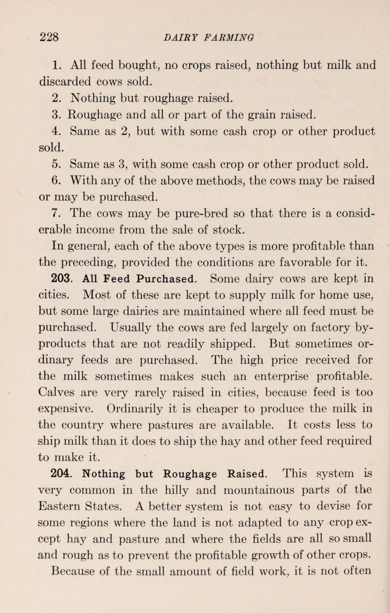 1. All feed bought, no crops raised, nothing but milk and discarded cows sold. 2. Nothing but roughage raised. 3. Roughage and all or part of the grain raised. 4. Same as 2, but with some cash crop or other product sold. 5. Same as 3, with some cash crop or other product sold. 6. With any of the above methods, the cows may be raised or may be purchased. 7. The cows may be pure-bred so that there is a consid¬ erable income from the sale of stock. In general, each of the above types is more profitable than the preceding, provided the conditions are favorable for it. 203. All Feed Purchased. Some dairy cows are kept in cities. Most of these are kept to supply milk for home use, but some large dairies are maintained where all feed must be purchased. Usually the cows are fed largely on factory by¬ products that are not readily shipped. But sometimes or¬ dinary feeds are purchased. The high price received for the milk sometimes makes such an enterprise profitable. Calves are very rarely raised in cities, because feed is too expensive. Ordinarily it is cheaper to produce the milk in the country where pastures are available. It costs less to ship milk than it does to ship the hay and other feed required to make it. 204. Nothing but Roughage Raised. This system is very common in the hilly and mountainous parts of the Eastern States. A better system is not easy to devise for some regions where the land is not adapted to any crop ex¬ cept hay and pasture and where the fields are all so small and rough as to prevent the profitable growth of other crops. Because of the small amount of field work, it is not often