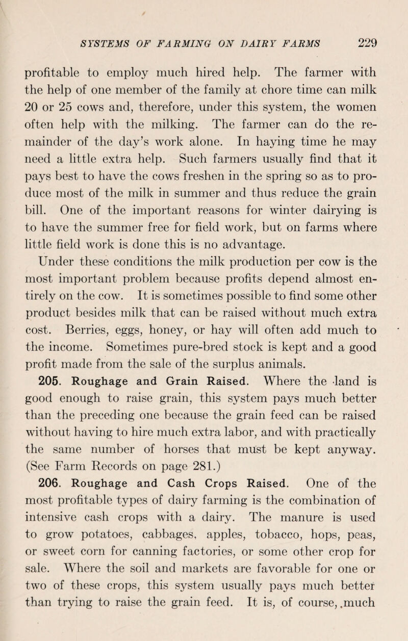 profitable to employ much hired help. The farmer with the help of one member of the family at chore time can milk 20 or 25 cows and, therefore, under this system, the women often help with the milking. The farmer can do the re¬ mainder of the day’s work alone. In haying time he may need a little extra help. Such farmers usually find that it pays best to have the cows freshen in the spring so as to pro¬ duce most of the milk in summer and thus reduce the grain bill. One of the important reasons for winter dairying is to have the summer free for field work, but on farms where little field work is done this is no advantage. Under these conditions the milk production per cow is the most important problem because profits depend almost en¬ tirely on the cow. It is sometimes possible to find some other product besides milk that can be raised without much extra cost. Berries, eggs, honey, or hay will often add much to the income. Sometimes pure-bred stock is kept and a good profit made from the sale of the surplus animals. 205. Roughage and Grain Raised. Where the land is good enough to raise grain, this system pays much better than the preceding one because the grain feed can be raised without having to hire much extra labor, and with practically the same number of horses that must be kept anyway. (See Farm Records on page 281.) 206. Roughage and Cash Crops Raised. One of the most profitable types of dairy farming is the combination of intensive cash crops with a dairy. The manure is used to grow potatoes, cabbages, apples, tobacco, hops, peas, or sweet corn for canning factories, or some other crop for sale. Where the soil and markets are favorable for one or two of these crops, this system usually pays much better than trying to raise the grain feed. It is, of course, .much