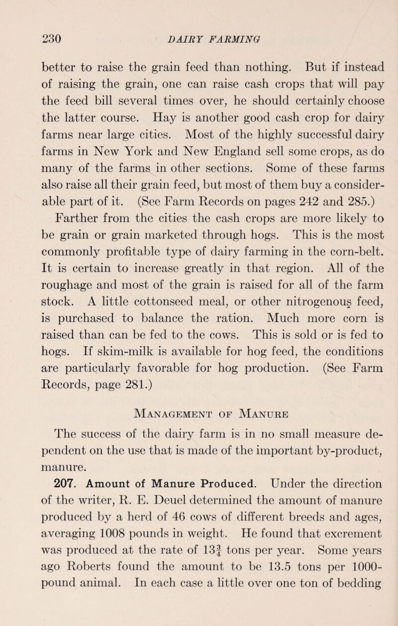 better to raise the grain feed than nothing. But if instead of raising the grain, one can raise cash crops that will pay the feed bill several times over, he should certainly choose the latter course. Hay is another good cash crop for dairy farms near large cities. Most of the highly successful dairy farms in New York and New England sell some crops, as do many of the farms in other sections. Some of these farms also raise all their grain feed, but most of them buy a consider¬ able part of it. (See Farm Records on pages 242 and 285.) Farther from the cities the cash crops are more likely to be grain or grain marketed through hogs. This is the most commonly profitable type of dairy farming in the corn-belt. It is certain to increase greatly in that region. All of the roughage and most of the grain is raised for all of the farm stock. A little cottonseed meal, or other nitrogenous feed, is purchased to balance the ration. Much more corn is raised than can be fed to the cows. This is sold or is fed to hogs. If skim-milk is available for hog feed, the conditions are particularly favorable for hog production. (See Farm Records, page 281.) Management of Manure The success of the dairy farm is in no small measure de¬ pendent on the use that is made of the important by-product, manure. 207. Amount of Manure Produced. Under the direction of the writer, R. E. Deuel determined the amount of manure produced by a herd of 46 cows of different breeds and ages, averaging 1008 pounds in weight. He found that excrement was produced at the rate of 13J tons per year. Some years ago Roberts found the amount to be 13.5 tons per 1000- pound animal. In each case a little over one ton of bedding