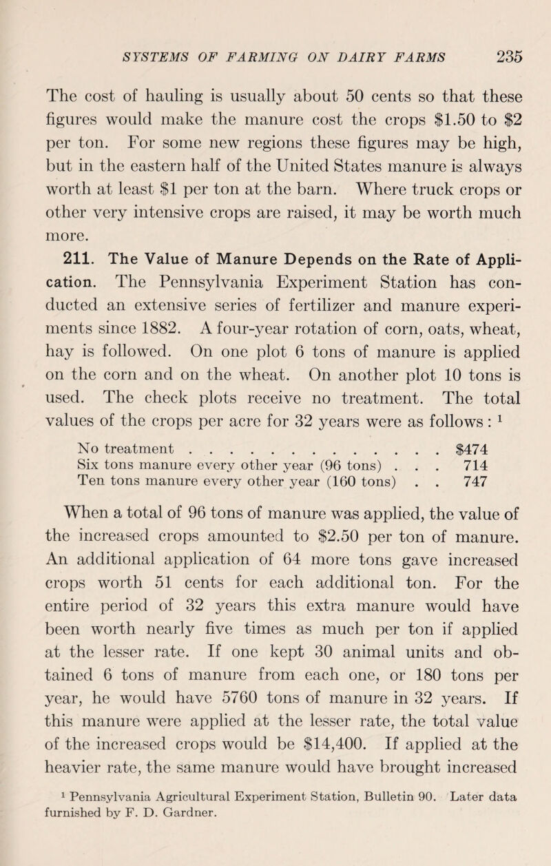 The cost of hauling is usually about 50 cents so that these figures would make the manure cost the crops $1.50 to $2 per ton. For some new regions these figures may be high, but in the eastern half of the United States manure is always worth at least $1 per ton at the barn. Where truck crops or other very intensive crops are raised, it may be worth much more. 211. The Value of Manure Depends on the Rate of Appli¬ cation. The Pennsylvania Experiment Station has con¬ ducted an extensive series of fertilizer and manure experi¬ ments since 1882. A four-year rotation of corn, oats, wheat, hay is followed. On one plot 6 tons of manure is applied on the corn and on the wheat. On another plot 10 tons is used. The check plots receive no treatment. The total values of the crops per acre for 32 years were as follows: 1 No treatment.$474 Six tons manure every other year (96 tons) ... 714 Ten tons manure every other year (160 tons) . . 747 When a total of 96 tons of manure was applied, the value of the increased crops amounted to $2.50 per ton of manure. An additional application of 64 more tons gave increased crops worth 51 cents for each additional ton. For the entire period of 32 years this extra manure would have been worth nearly five times as much per ton if applied at the lesser rate. If one kept 30 animal units and ob¬ tained 6 tons of manure from each one, or 180 tons per year, he would have 5760 tons of manure in 32 years. If this manure were applied at the lesser rate, the total value of the increased crops would be $14,400. If applied at the heavier rate, the same manure would have brought increased 1 Pennsylvania Agricultural Experiment Station, Bulletin 90. Later data furnished by F. D. Gardner.